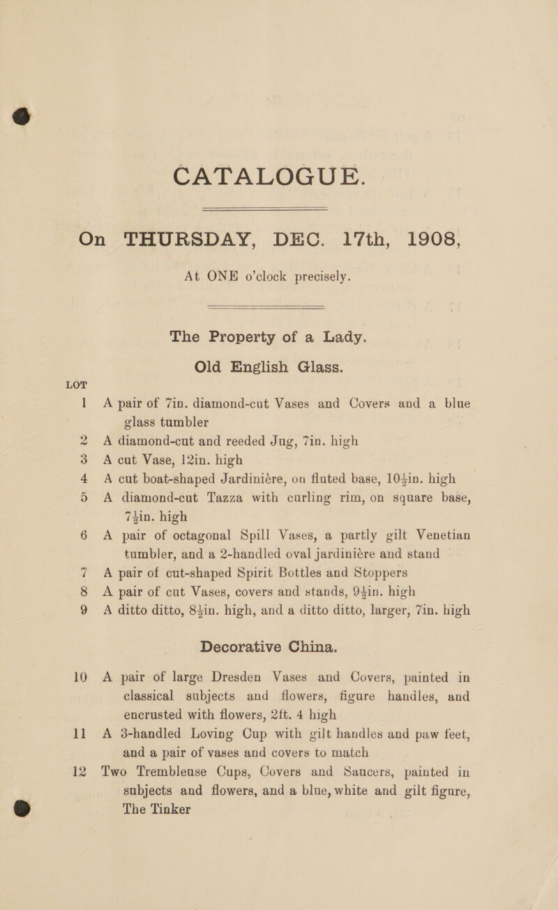 CATALOGUE. or) Oo Pe Ww 0 oO Cc «32 ° 1] 12 At ONE o’clock precisely. The Property of a Lady. Old English Glass. A pair of 7in. diamond-cut Vases and Covers and a blue glass tumbler os A diamond-cut and reeded Jug, 7in. high A cut Vase, 12in. high A cut boat-shaped Jardiniére, on fluted base, 104in. high A diamond-cut Tazza with curling rim, on square base, 74in. high A pair of octagonal Spill Vases, a partly gilt Venetian tumbler, and a 2-handled oval jardiniére and stand | A pair of cut-shaped Spirit Bottles and Stoppers A pair of cut Vases, covers and stands, 94in. high A ditto ditto, 84in. high, and a ditto ditto, larger, 7in. high Decorative China. A pair of large Dresden Vases and Covers, painted in classical subjects and flowers, figure handles, and encrusted with flowers, 2ft. 4 high A 3-handled Loving Cup with gilt handles and paw feet, and a pair of vases and covers to match Two Trembleuse Cups, Covers and Saucers, painted in subjects and flowers, and a blue, white and gilt figare, The Tinker