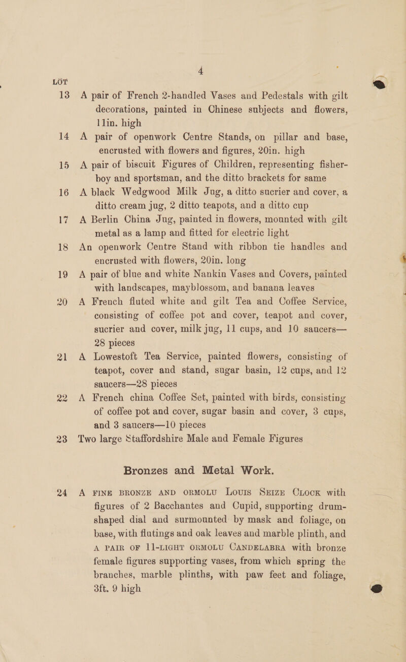 LOT 13 14 mal a2 23 24 4 A pair of French 2-handled Vases and Pedestals with gilt decorations, painted in Chinese subjects and flowers, A pair of openwork Centre Stands, on pillar and base, encrusted with flowers and figures, 20in. high A pair of biscuit Figures of Children, representing fisher- boy and sportsman, and the ditto brackets for same A black Wedgwood Milk Jug, a ditto sucrier and cover, a ditto cream jug, 2 ditto teapots, and a ditto cup A Berlin China Jug, painted in flowers, mounted with gilt metal as a lamp and fitted for electric light An openwork Centre Stand with ribbon tie handles and encrusted with flowers, 20in. long A pair of blue and white Nankin Vases and Covers, painted with landscapes, mayblossom, and banana leaves A French fluted white and gilt Tea and Coffee Service, consisting of coffee pot and cover, teapot and cover, sucrier and cover, milk jug, 11 cups, and 10 saucers— 28 pieces | A Lowestoft Tea Service, painted flowers, consisting of teapot, cover and stand, sugar basin, 12 cups, and 12 saucers—28 pieces A French china Coffee Set, painted with birds, consisting of coffee pot and cover, sugar basin and cover, 3 cups, and 3 saucers—10 pieces Two large Staffordshire Male and Female Figures Bronzes and Metal Work. A FINE BRONZE AND ORMOLU Louris SIZE CLocK with figures of 2 Bacchantes and Cupid, supporting drum- shaped dial and surmounted by mask and foliage, on base, with flutings and oak leaves and marble plinth, and A PAIR OF 11-LIGHT ORMOLU CANDELABRA with bronze female figures supporting vases, from which spring the branches, marble plinths, with paw feet and foliage, 0