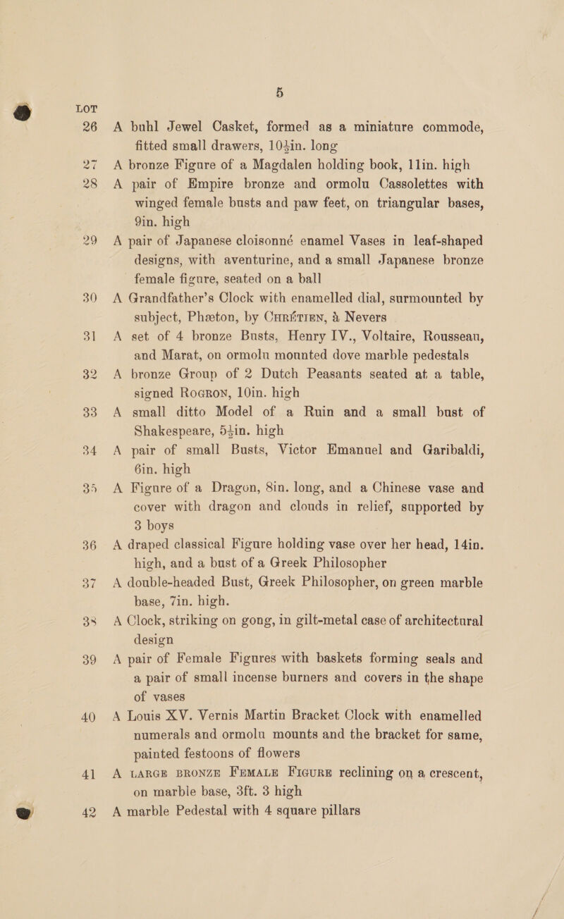 ) LoT 26 27 28 32 40 4] 5 A buhl Jewel Casket, formed as a miniature commode, fitted small drawers, 104in. long A bronze Figure of a Magdalen holding book, 1lin. high A pair of Empire bronze and ormolu Cassolettes with winged female busts and paw feet, on triangular bases, 9in. high A pair of Japanese cloisonné enamel Vases in leaf-shaped designs, with aventurine, and a small Japanese bronze female figure, seated on a ball A Grandfather’s Clock with enamelled dial, surmounted by subject, Pheeton, by Curiitren, &amp; Nevers | A set of 4 bronze Busts, Henry IV., Voltaire, Roussean, and Marat, on ormolu mounted dove marble pedestals A bronze Group of 2 Dutch Peasants seated at a table, signed Rocrov, 10in. high A small ditto Model of a Ruin and a small bust of Shakespeare, 54in. high A pair of small Busts, Victor Emanuel and Garibaldi, 6in. high A Figure of a Dragon, 8in. long, and a Chinese vase and cover with dragon and clouds in relief, supported by 3 boys A draped classical Figure holding vase over her head, 14in. high, and a bust of a Greek Philosopher A double-headed Bust, Greek Philosopher, on green marble base, Zin. high. A Clock, striking on gong, in gilt-metal case of architectural design A pair of Female Figures with baskets forming seals and a pair of small incense burners and covers in the shape of vases A Louis XV. Vernis Martin Bracket Clock with enamelled numerals and ormolu mounts and the bracket for same, painted festoons of flowers A LARGE BRONZE FemaLe Fiecure reclining on a crescent, on marbie base, 3ft. 3 high |