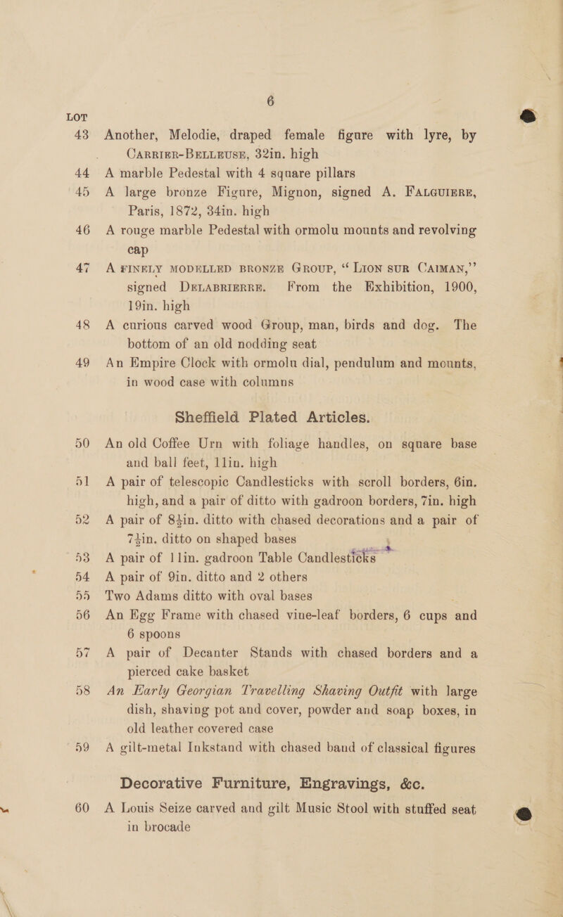 48 49 58 59 60 6 Another, Melodie, draped female figure with lyre, by CARRIER-BELLEUSE, 32in. high A marble Pedestal with 4 square pillars A large bronze Figure, Mignon, signed A. FaLeurEre, Paris, 1872, 34in. high A rouge marble Pedestal with ormolu mounts and revolving cap A FINELY MODELLED BRONZE Group, “ Lion suR CAIMAN,”’ signed DELABRIERRE. [From the Exhibition, 1900, 19in. high A curious carved wood Group, man, birds and dog. The bottom of an old nodding seat An Empire Clock with ormolu dial, pendulum and mounts, in wood case with columns Sheffield Plated Articles. An old Coffee Urn with foliage handles, on square base and ball feet, lin. high A pair of telescopic Candlesticks with scroll borders, 6in. high, and a pair of ditto with gadroon borders, 7in. high 74in. ditto on shaped bases ; A pair of 1] lin. gadroon Table Candlesticks A pair of 9in. ditto and 2 others Two Adams ditto with oval bases An Egg Frame with chased vine-leaf borders, 6 cups an 6 spoons A pair of Decanter Stands with chased borders and a pierced cake basket dish, shaving pot and cover, powder and soap boxes, in old leather covered case A gilt-metal Inkstand with chased band of classical figures Decorative Furniture, Engravings, &amp;c. A. Louis Seize carved and gilt Music Stool with stuffed seat in brocade