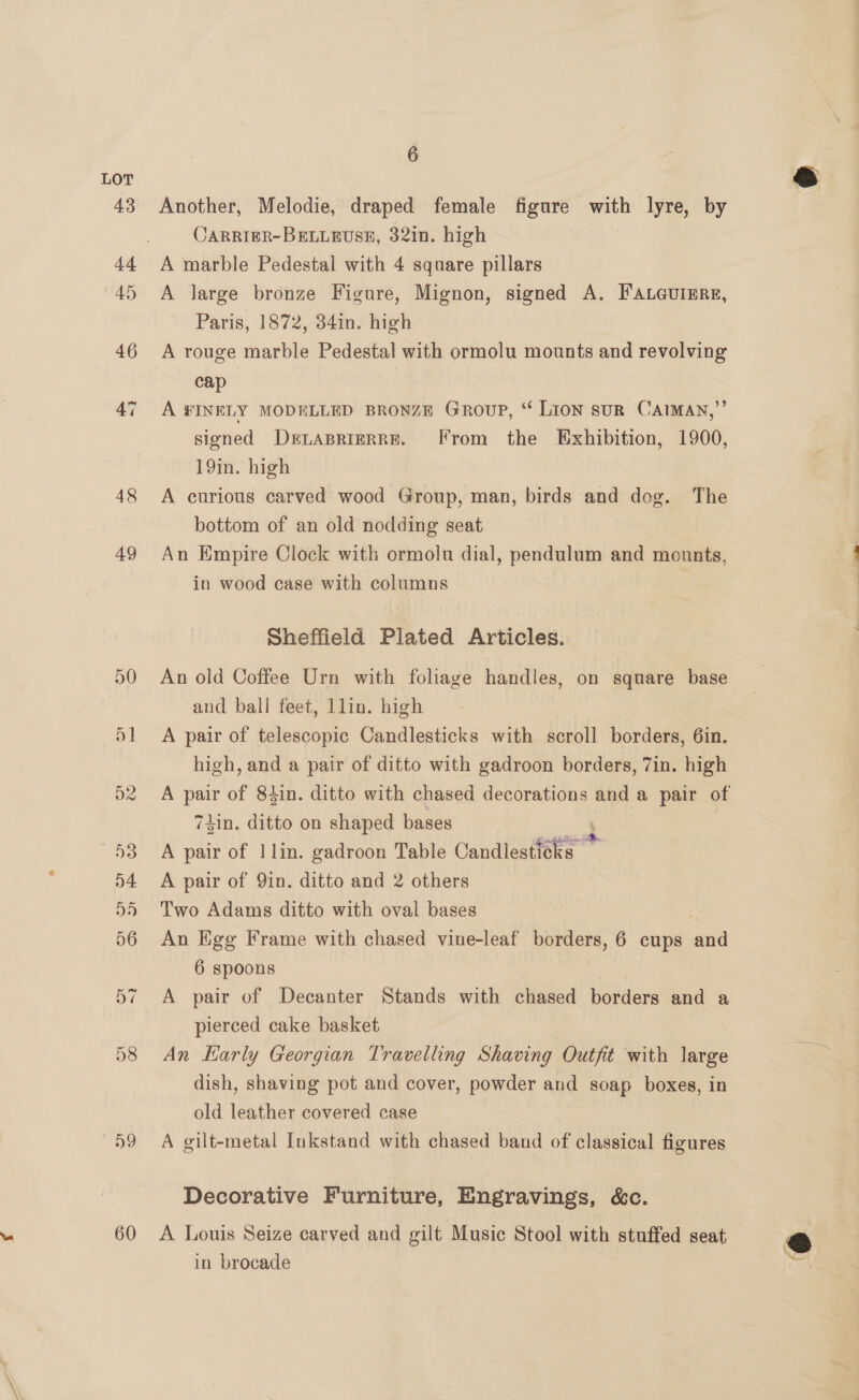 48 49 58 59 60 6 Another, Melodie, draped female figure with lyre, by CARRIER-BELLEUSE, 32in. high A marble Pedestal with 4 square pillars A large bronze Figure, Mignon, signed A. FaLeurEre, Paris, 1872, 34in. high A rouge marble Pedestal with ormolu mounts and revolving cap A FINELY MODELLED BRONZE Group, “ Lion suR CAIMAN,”’ signed DELABRIERRE. [From the Exhibition, 1900, 19in. high A curious carved wood Group, man, birds and dog. The bottom of an old nodding seat An Empire Clock with ormolu dial, pendulum and mounts, in wood case with columns Sheffield Plated Articles. An old Coffee Urn with foliage handles, on square base and ball feet, lin. high A pair of telescopic Candlesticks with scroll borders, 6in. high, and a pair of ditto with gadroon borders, 7in. high 74in. ditto on shaped bases ; A pair of 1] lin. gadroon Table Candlesticks A pair of 9in. ditto and 2 others Two Adams ditto with oval bases An Egg Frame with chased vine-leaf borders, 6 cups an 6 spoons A pair of Decanter Stands with chased borders and a pierced cake basket dish, shaving pot and cover, powder and soap boxes, in old leather covered case A gilt-metal Inkstand with chased band of classical figures Decorative Furniture, Engravings, &amp;c. A. Louis Seize carved and gilt Music Stool with stuffed seat in brocade