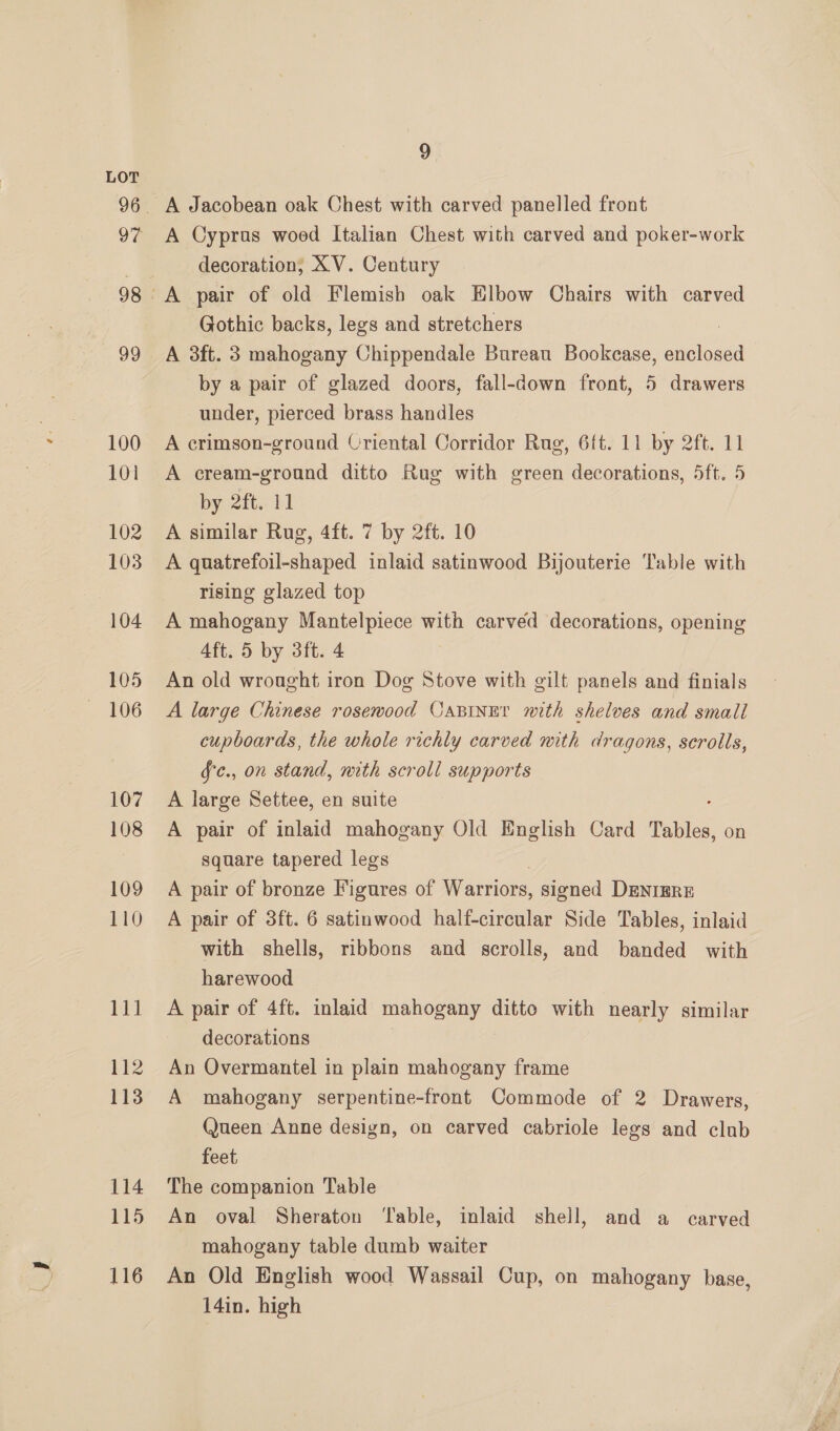 97 100 101 102 103 104 105 206 107 108 109 110 et 112 113 114 115 116 9 A Jacobean oak Chest with carved panelled front A Cyprus wooed Italian Chest with carved and poker-work decoration; XV. Century A pair of old Flemish oak Elbow Chairs with carved Gothic backs, legs and stretchers 2 A 3ft. 3 mahogany Chippendale Bureau Bookcase, enclosed by a pair of glazed doors, fall-down front, 5 drawers under, pierced brass handles A crimson-ground Criental Corridor Rug, 6ft. 11 by 2ft. 11 A cream-ground ditto Rug with green decorations, 5ft. 5 by 2it. lt A similar Rug, 4ft. 7 by 2ft. 10 A quatrefoil-shaped inlaid satinwood Bijouterie Table with rising glazed top A mahogany Mantelpiece with carved decorations, opening Aft. 5 by 3ft. 4 An old wrought iron Dog Stove with gilt panels and finials A large Chinese rosewood CaBiIner with shelves and small cupboards, the whole richly carved with dragons, scrolls, fc., on stand, nith scroll supports A large Settee, en suite A pair of inlaid mahogany Old English Card Tables, on square tapered legs A pair of bronze Figures of Warriors, signed DENIERE A pair of 3ft. 6 satinwood half-circular Side Tables, inlaid with shells, ribbons and scrolls, and banded with harewood A pair of 4ft. inlaid mahogany ditto with nearly similar decorations An Overmantel in plain mahogany frame A mahogany serpentine-front Commode of 2 Drawers, Queen Anne design, on carved cabriole legs and club feet, The companion Table An oval Sheraton ‘Table, inlaid shell, and a carved mahogany table dumb waiter An Old English wood Wassail Cup, on mahogany base, 14in. high