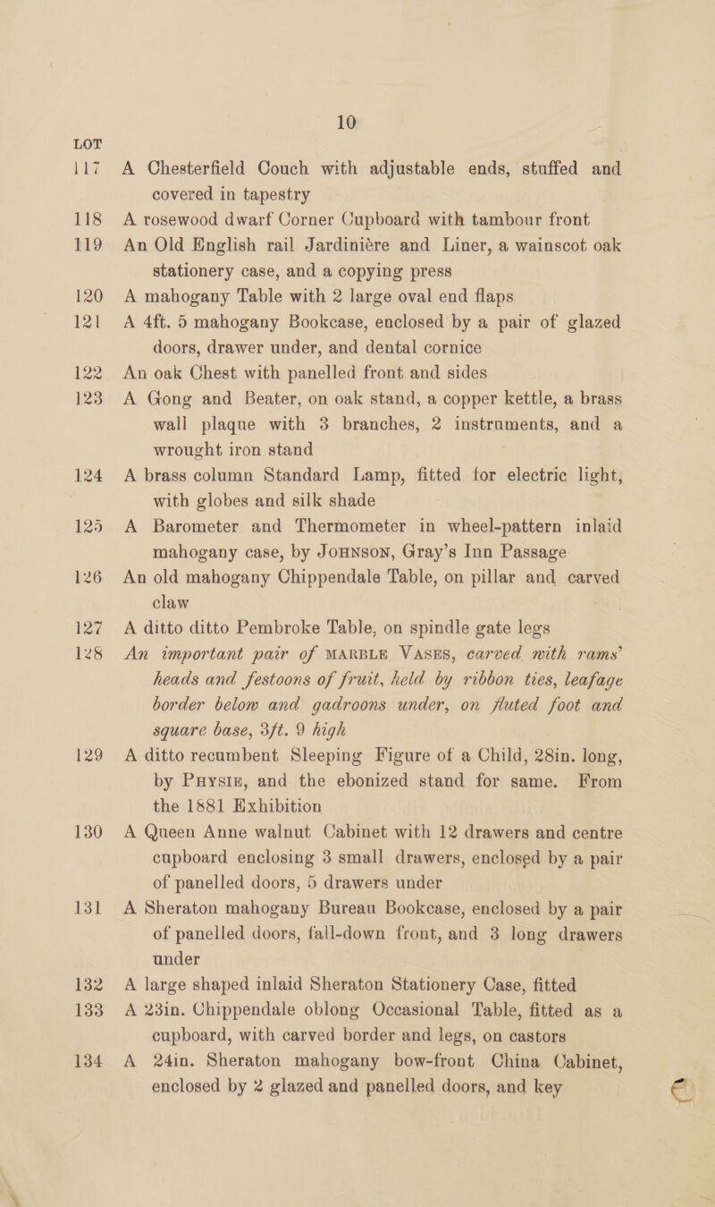 bibs 129 130 isl 132 133 134 10 A Chesterfield Couch with adjustable ends, stuffed and covered in tapestry A rosewood dwarf Corner Cupboard with tambour front An Old English rail Jardiniére and Liner, a wainscot oak stationery case, and a copying press A mahogany Table with 2 large oval end flaps A 4ft. 5 mahogany Bookcase, enclosed by a pair of glazed doors, drawer under, and dental cornice An oak Chest with panelled front and sides A Gong and Beater, on oak stand, a copper kettle, a brass wall plaque with 3 branches, 2 instruments, and a wrought iron stand A brass column Standard Lamp, fitted for electric light; with globes and silk shade A Barometer and Thermometer in wheel-pattern inlaid mahogany case, by JoHNSoN, Gray’s Inn Passage An old mahogany Chippendale Table, on pillar and carved claw A ditto ditto Pembroke Table, on spindle gate legs An important pair of MARBLE VASES, carved mith rams’ heads and festoons of fruit, held by ribbon ties, leafage border below and gadroons under, on fluted foot and square base, 3ft. 9 high A ditto recumbent Sleeping Figure of a Child, gin, long, by Puysiz, and the ebonized stand for same. From the 1881 Exhibition A Queen Anne walnut Cabinet with 12 drawers and centre cupboard enclosing 3 small drawers, enclosed by a pair of panelled doors, 5 drawers under A Sheraton mahogany Bureau Bookcase, enclosed by a pair of panelled doors, fall-down front, and 3 long drawers under 3 A large shaped inlaid Sheraton Stationery Case, fitted A 23in. Chippendale oblong Occasional Table, fitted as a cupboard, with carved border and legs, on castors A 24in. Sheraton mahogany bow-front China Cabinet,