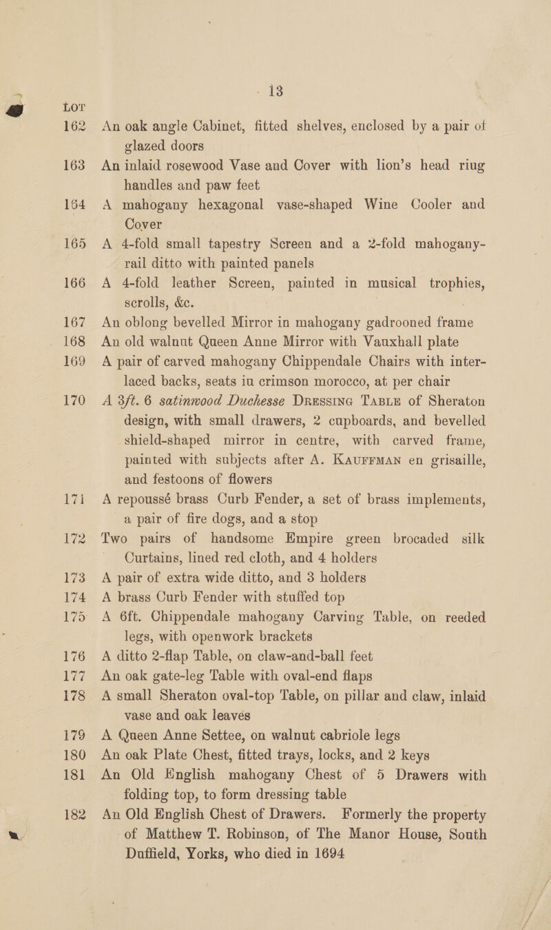 162 163 164 165 166 167 169 170 13 An oak angle Cabinet, fitted shelves, enclosed by a pair of glazed doors An inlaid rosewood Vase and Cover with lion’s head riug handles and paw feet A mahogany hexagonal vase-shaped Wine Cooler and Cover A 4-fold small tapestry Screen and a 2-fold mahogany- rail ditto with painted panels A 4-fold leather Screen, painted in musical trophies, scrolls, &amp;. | An oblong bevelled Mirror in mahogany gadrooned frame An old walnut Queen Anne Mirror with Vauxhall plate A pair of carved mahogany Chippendale Chairs with inter- laced backs, seats in crimson morocco, at per chair A 3ft. 6 satinwood Duchesse Dressinc Taste of Sheraton design, with small drawers, 2 cupboards, and bevelled shield-shaped mirror in centre, with carved frame, painted with subjects after A. KAUFFMAN en grisaille, and festoons of flowers A repoussé brass Curb Fender, a set of brass implements, a pair of fire dogs, and a stop Two pairs of handsome Empire green brocaded silk Curtains, lined red cloth, and 4 holders A pair of extra wide ditto, and 3 holders A brass Curb Fender with stuffed top A 6ft. Chippendale mahogany Carving Table, on reeded legs, with openwork brackets A ditto 2-flap Table, on claw-and-ball feet An oak gate-leg Table with oval-end flaps A small Sheraton oval-top Table, on pillar and claw, inlaid vase and oak leaves A Queen Anne Settee, on walnut cabriole legs An oak Plate Chest, fitted trays, locks, and 2 keys An Old Hnglish mahogany Chest of 5 Drawers with folding top, to form dressing table An Old English Chest of Drawers. Formerly the property of Matthew T. Robinson, of The Manor House, South Duffield, Yorks, who died in 1694