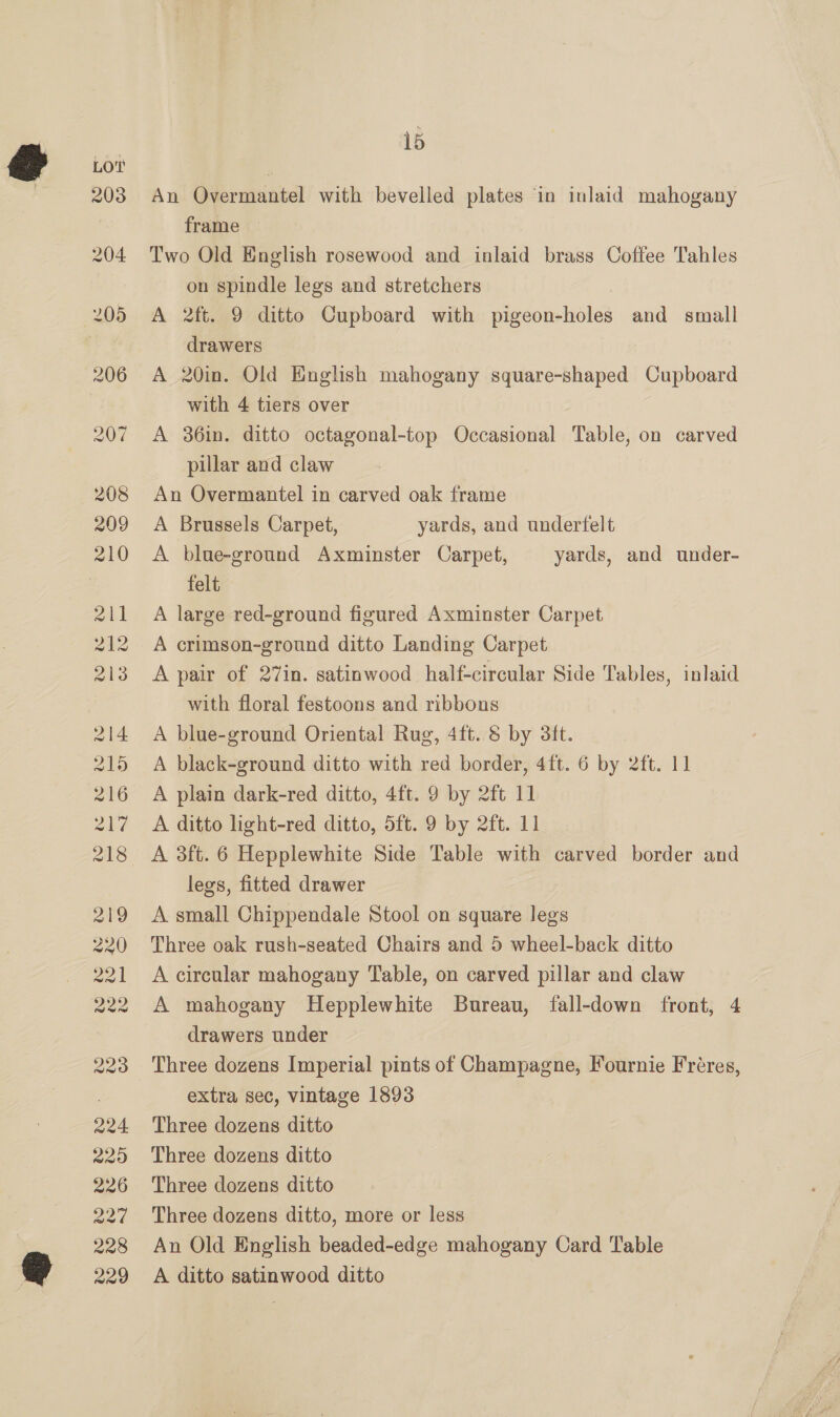 An Overmantel with bevelled plates in inlaid mahogany frame Two Old English rosewood and inlaid brass Coffee Tahles on spindle legs and stretchers A 2ft. 9 ditto Cupboard with pigeon-holes and small drawers A 20in. Old English mahogany square-shaped Cupboard with 4 tiers over A 36in. ditto octagonal-top Occasional Table, on carved pillar and claw An Overmantel in carved oak frame A Brussels Carpet, yards, and underfelt A blue-ground Axminster Carpet, yards, and under- felt A large red-ground figured Axminster Carpet A crimson-ground ditto Landing Carpet A pair of 27in. satinwood half-circular Side Tables, inlaid with floral festoons and ribbons A blue-ground Oriental Rug, 4ft. &amp; by 3ft. A black-ground ditto with red border, 4ft. 6 by 2ft. 11 A plain dark-red ditto, 4ft. 9 by 2ft 11 A ditto light-red ditto, 5ft. 9 by 2ft. 11 legs, fitted drawer A small Chippendale Stool on square legs Three oak rush-seated Chairs and 5 wheel-back ditto A circular mahogany Table, on carved pillar and claw A mahogany Hepplewhite Bureau, fall-down front, 4 drawers under extra sec, vintage 1893 Three dozens ditto Three dozens ditto Three dozens ditto Three dozens ditto, more or less An Old English beaded-edge mahogany Card Table A ditto satinwood ditto