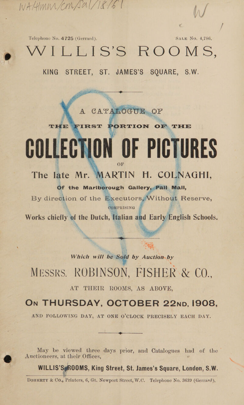 WAHIWWAAMAAI/1E/4S | , Telephone No, 4725 (Gerrard). SALE No. 4,786. m YVILEIS’S ROOMS, KING STREET, ST. JAMES’S SQUARE, 58.W.    7. 2 ayes aie i} he 5 ; ¥, ; Sy Russ 3 pat Ay &lt; a 0 Ls ia Re is £ aN i \ fe ‘ ak iam  vis . ARTIN H. CO LNAGHI, ) all all, ithout Reserve, Messrs. ROBINSON. FISHER &amp; CO. AT THEIR ROOMS, AS ABOVE, On THURSDAY, OCTOBER 22np, i908, AND FOLLOWING DAY, AT ONE O’CLOCK PRECISELY EACH DAY.  May be viewed three days prior, and Catalogues had of the ey Auctioneers, at their Offices, © © WILLIS’SyROOMS, King Street, St. James’s Square, London, S.W. DoHERTY &amp; Co., Printers, 6, Gt. Newport Street, W.C. Telephone No. 3639 (Gerrard), 