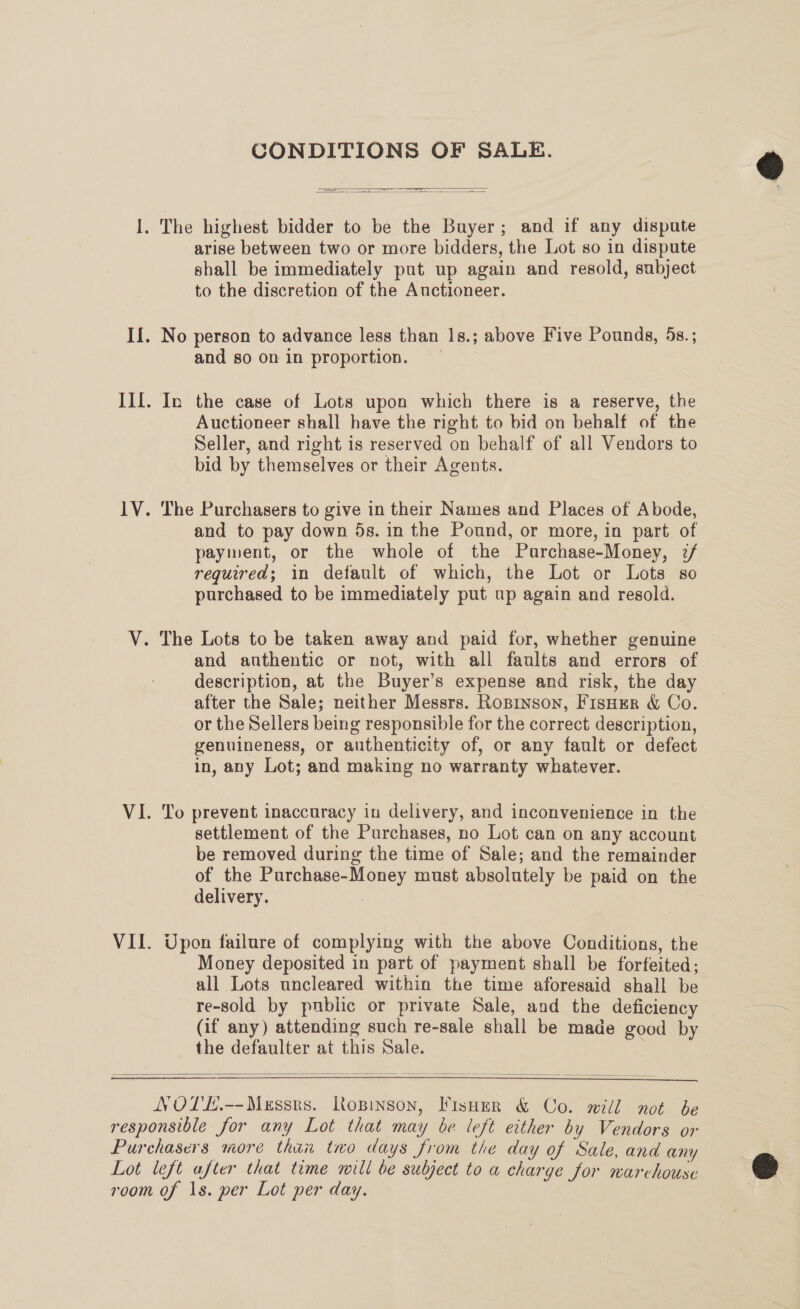 CONDITIONS OF SALE.   — — I  I. The highest bidder to be the Buyer; and if any dispute arise between two or more bidders, the Lot so in dispute shall be immediately put up again and resold, subject to the discretion of the Auctioneer. If. No person to advance less than 1s.; above Five Pounds, 5s.; and so on in proportion. Ill. In the case of Lots upon which there is a reserve, the Auctioneer shall have the right to bid on behalf of the Seller, and right is reserved on behalf of all Vendors to bid by themselves or their Agents. 1V. The Purchasers to give in their Names and Places of Abode, and to pay down 5s. in the Pound, or more, in part of payment, or the whole of the Purchase-Money, 2/ required; in default of which, the Lot or Lots so purchased to be immediately put up again and resold. V. The Lots to be taken away and paid for, whether genuine and anthentic or not, with all faults and errors of description, at the Buyer’s expense and risk, the day after the Sale; neither Messrs. Roprnson, FisHer &amp; Co. or the Sellers being responsible for the correct description, genuineness, or authenticity of, or any fault or defect in, any Lot; and making no warranty whatever. VI. To prevent inaccuracy in delivery, and inconvenience in the settlement of the Purchases, no Lot can on any account be removed during the time of Sale; and the remainder of the Purchase-Money must absolutely be paid on the delivery. VII. Upon failure of complying with the above Conditions, the Money deposited in part of payment shall be forfeited; all Lots uncleared within the time aforesaid shall be re-sold by public or private Sale, and the deficiency os (if any) attending such re-sale shall be made good by the defaulter at this Sale. }    NOTE.--Messrs. RKopinson, Visoer &amp; Co. will not be responsible for any Lot that may be left either by Vendors or Purchasers more thin two days from tie day of Sale, and any Lot left after that time mill be subject to a charge for warchouse room of 1s. per Lot per day. 