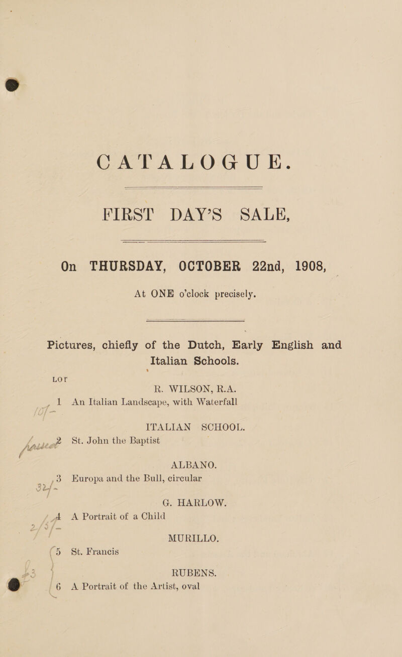 CATALOGUE. FIRST DAY’S SALE,  On THURSDAY, OCTOBER 22nd, 1908, At ONE o'clock precisely. Pictures, chiefly of the Dutch, Barly English and Italian Schools. LOU R. WILSON, R.A. _, L An Italian Landscape, with Waterfall ITALIAN SCHOOL. ALBANO. ,3 Europa and the Bull, circular G. HARLOW. A A Portrait of a Child MURILLO. 5 St. Francis RUBENS.