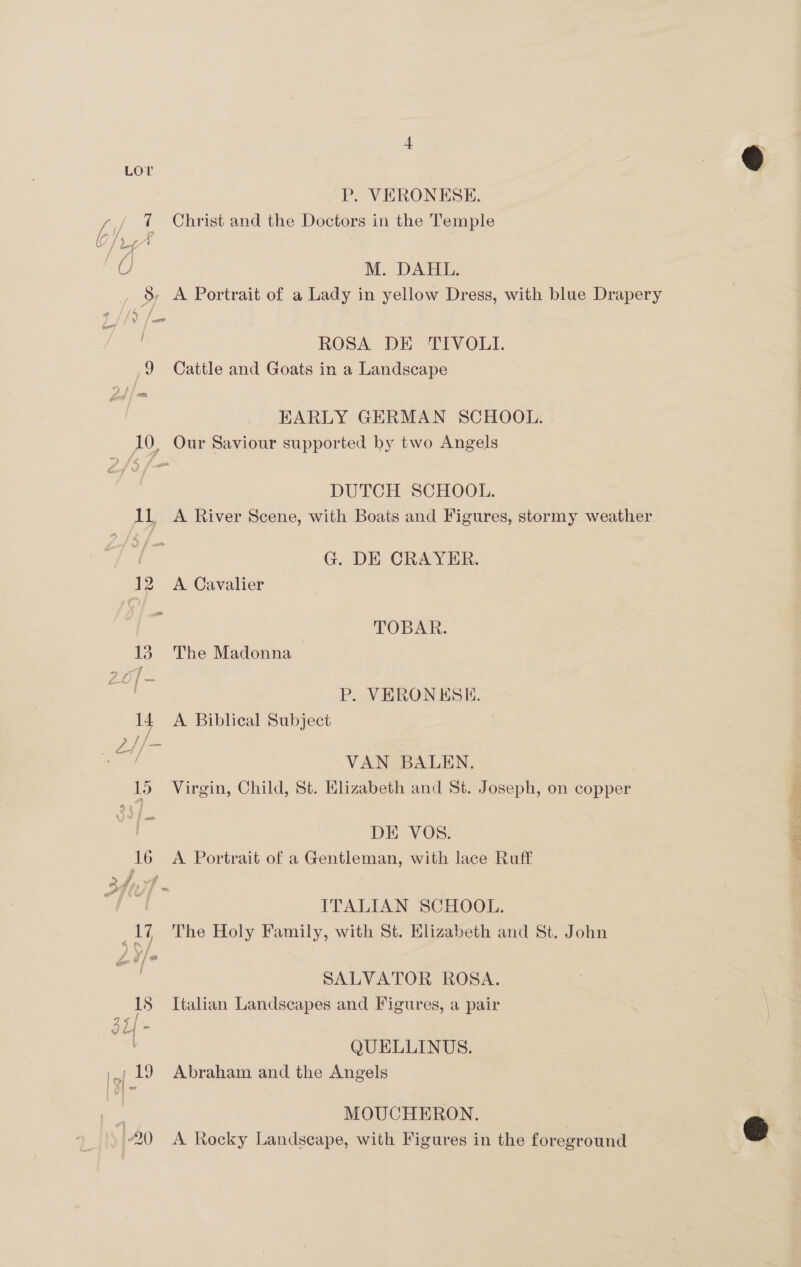 U/ / P. VERONESE. M. DAHL. — ROSA DE TIVOLI. 9 Cattle and Goats in a Landscape Ea EARLY GERMAN SCHOOL. 10, Our Saviour supported by two Angels DUTCH SCHOOL. 11, A River Scene, with Boats and Figures, stormy weather | G. DE CRAYER. 12 A Cavalier : TOBAR. 13. The Madonna P. VERONKESE. 14 A Biblical Subject 15 Virgin, Child, St. Elizabeth and St. Joseph, on copper ? DE VOS. 16 A Portrait of a Gentleman, with lace Ruff / _17 The Holy Family, with St. Hlizabeth and St. John J SALVATOR ROSA. 18 Italian Landscapes and Figures, a pair a</ gt ~ QUELLINUS. \ / 19 Abraham and the Angels | MOUCHERON. 20 A Rocky Landscape, with Figures in the foreground | fg its as egy