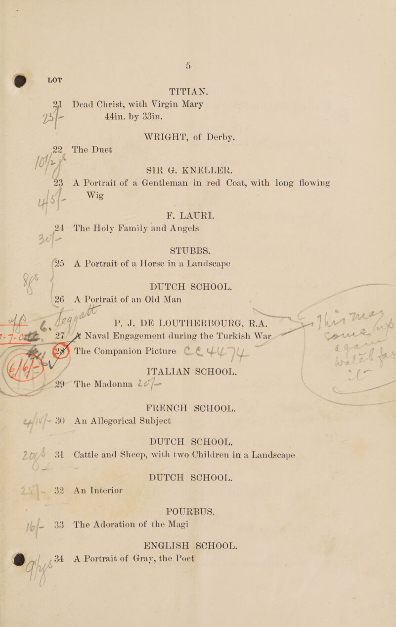TITIAN. 21 Dead Christ, with Virgin Mary - Adin. by 33in. | WRIGHT, of Derby. 22, The Duet 1ff SIR G. KNELLER. 23 A Portrait of a Gentleman in red Coat, with long flowing Wig ¥F, LAURI. 24 The Holy Family and Angels STUBBS. (25 A Portrait of a Horse in a Landscape i ies DUTCH SCHOOL. 26 A Portrait of an Old Man ca | i LL4 /) P. J. DE LOUTHERBOURG, R.A. 31 | | { D) } me &amp; x Naval Engagement during the ‘Turkish War Oy The Companion Picture C.@ ly’ Te  fy eS ITALIAN SCHOOL. Le | » 29 The Madonna 27 [= FRENCH SCHOOL. eg/i¥/~ 30 An Allegorical Subject DUTCH SCHOOL. 20° 31 Cattle and Sheep, with two Children in a Landscape DUTCH SCHOOL. a~.. 32° An Interior | POURBUS. ),- 33 The Adoration of the Magi ENGLISH SCHOOL. ta ,34 A Portrait of Gray, the Poet