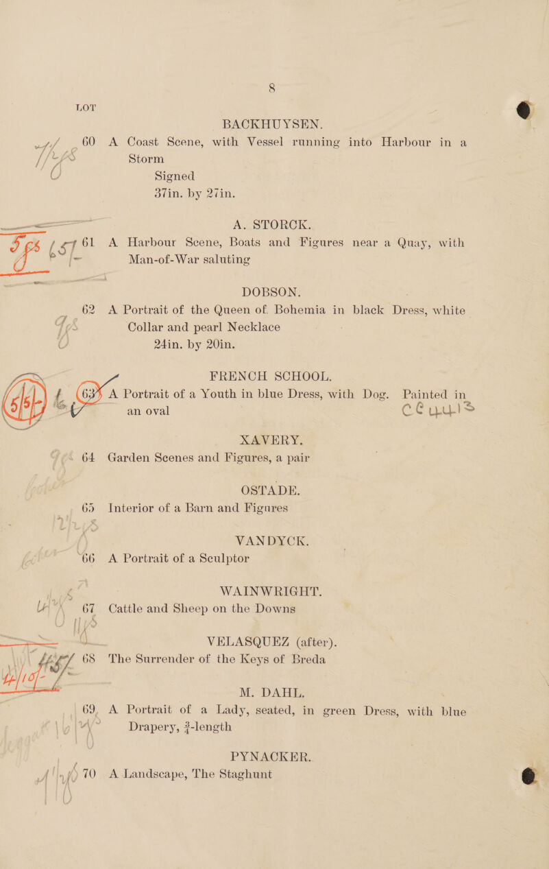 LOT BACKHUYSEN. u~/ 60 A Coast Scene, with Vessel running into Harbour in a O Signed —— A. STORCK.. EY. / ST. 61 A Harbour Scene, Boats and Figures near a Quay, with 4° bY | Man-of-War salen DOBSON. 62 <A Portrait of the Queen of. Bohemia in black Dress, white : Collar and pearl Necklace FRENCH SCHOOL. | G A Portrait of a 2 in blue Dress, with Dog. Painted in an oval C0 LLL) ao )  XAVERY. OSTADE. Interior of a Barn and Figures on) m ot VANDYCK. “66 A Portrait of a Sculptor [oye WAINWRIGHT. UX 67 Cattle and Sheep on the Downs “4 VELASQUEZ (after). tS/. 65 The Surrender of the Keys of Breda Bas,    = i M. DAHL. | | 69, A Portrait of a Lady, seated, in green Dress, with blue ui Drapery, ?-length PYNACKER.. ('.9)70 A Landscape, The Staghunt  