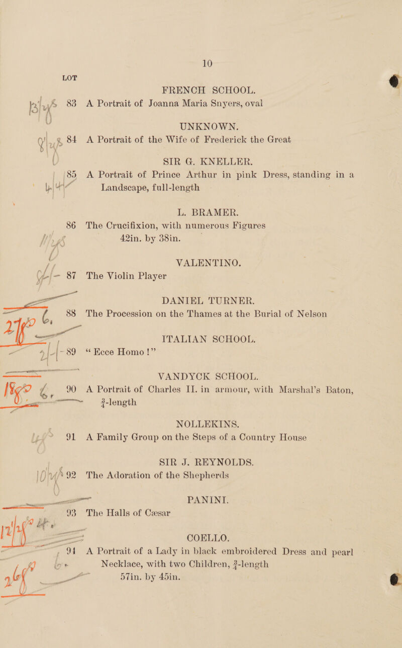 86 a aH * soit ig °° 91  ID) nf 4 99 : . we J3 coe  10 FRENCH SCHOOL. A Portrait of Joanna Maria Snyers, oval UNKNOWN. A Portrait of the Wife of Frederick the Great SIR G. KNELLER. A Portrait of Prince Arthur in pink Dress, standing in a Landscape, full-length 7 L. BRAMER. The Crucifixion, with numerous Figures 42in. by 38in. VALENTINO. The Violin Player DANIEL TURNER. The Procession on the Thames at the Burial of Nelson ITALIAN SCHOOL. *“ Hece Homo!” VANDYCK. SCHOOL. A Portrait of Charles II. in armour, with Marshal’s 3-length Baton, NOLLEKINS. A Family Group on the Steps of a Country House SIR J. REYNOLDS. The Adoration of the Shepherds PANINI. The Halls of Cesar COELLO. A Portrait of a Lady in black embroidered Dress and pearl Necklace, with two Children, ?- ofin. by 45in. length  