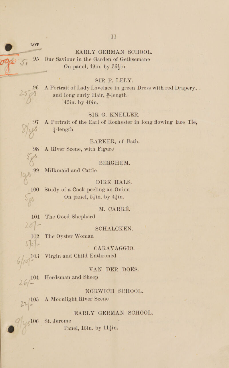 EARLY GERMAN SCHOOL. Our Saviour in the Garden of Gethsemane On panel, 49in. by 365in. ; SIRF. URLY. A Portrait of Lady Lovelace in green Dress with red Drapery, . and long curly Hair, 3-length 45in. by 40in. SIR G. KNELLER. A Portrait of the Earl of Rochester in long flowing lace Tie, 4-length BARKER, of Bath. A River Scene, with Figure BERGHEM. Milkmaid and Cattle DIRK HALS. Study of a Cook peeling an Onion On panel, 53in. by 44in. M. CARRE. The Good Shepherd SCHALCKEN. The Oyster Woman CARAVAGGIO. Virgin and Child Enthroned VAN DER DOES. Herdsman and Sheep NORWICH SCHOOL. A Moonlight River Scene EARLY GERMAN SCHOOL. St. Jerome Panel, 15in. by 11 jin.