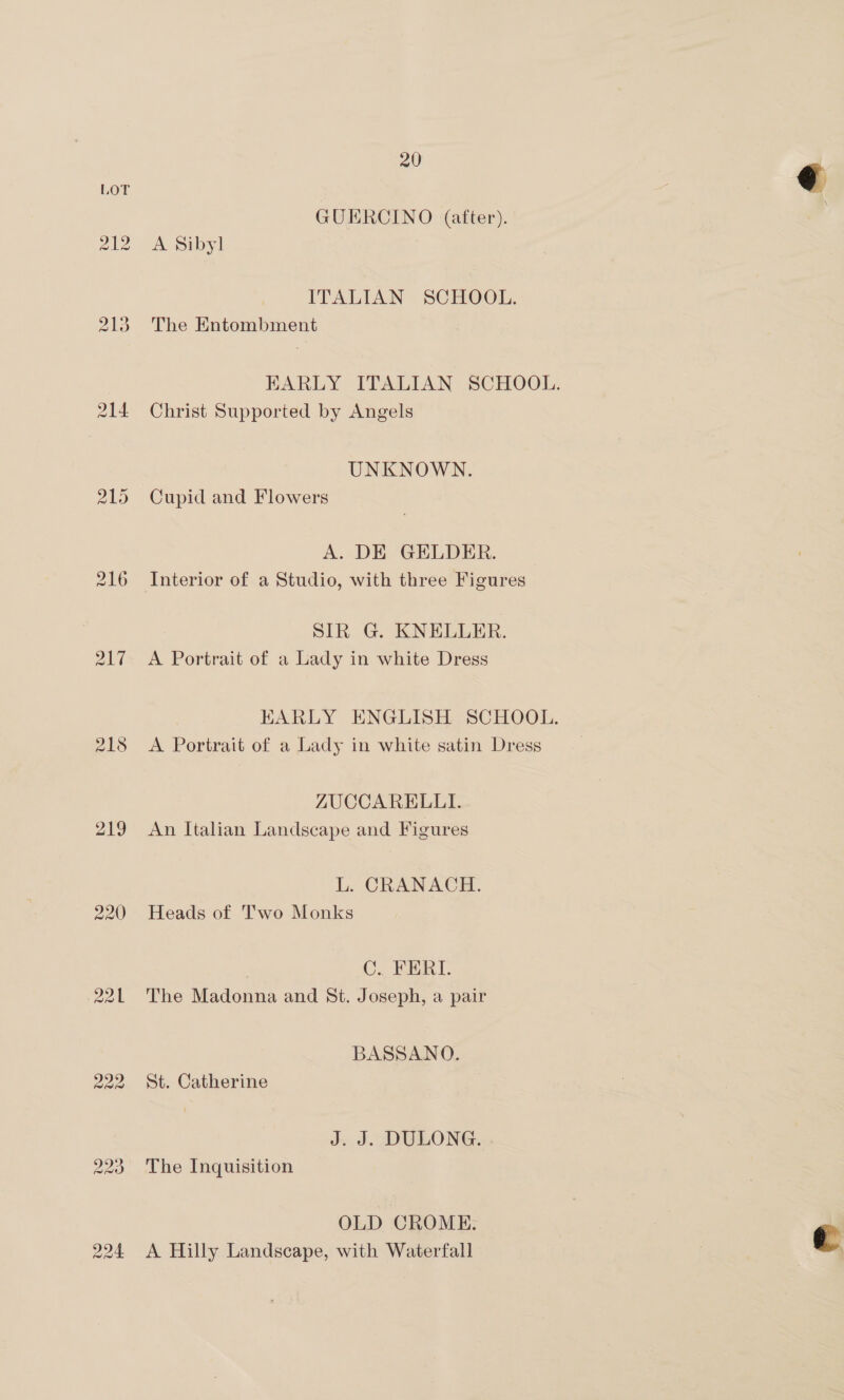 218 219 220 20 GUERCINO (after). A Sibyl ITALIAN SCHOOL. The Entombment EARLY ITALIAN SCHOOL. Christ Supported by Angels UNKNOWN. Cupid and Flowers A. DE GELDER. Interior of a Studio, with three Figures SIR G. KNELLER. A Portrait of a Lady in white Dress KARLY ENGLISH SCHOOL. A Portrait of a Lady in white satin Dress ZUCCARELLI. An Italian Landscape and Figures L. CRANACH. Heads of Two Monks C. TERI. The Madonna and St. Joseph, a pair BASSANO. St. Catherine J. J. DULONG. The Inquisition OLD CROME. A Hilly Landscape, with Waterfall