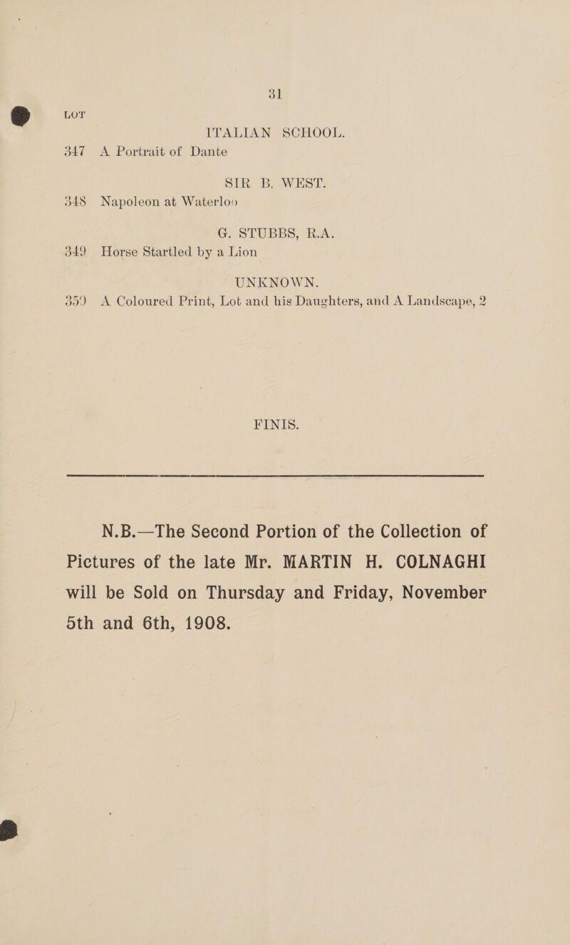 LOT ITALIAN SCHOOL. 347 A Portrait of Dante SIR B. WEST. 348 Napoleon at Waterloo G. STUBBS, R.A. d49 Horse Startled by a Lion UNKNOWN. 30) <A Coloured Print, Lot and his Daughters, and A Landscape, 2 FINIS. N.B.—The Second Portion of the Collection of Pictures of the late Mr. MARTIN H. COLNAGHI will be Sold on Thursday and Friday, November 5th and 6th, 1908.