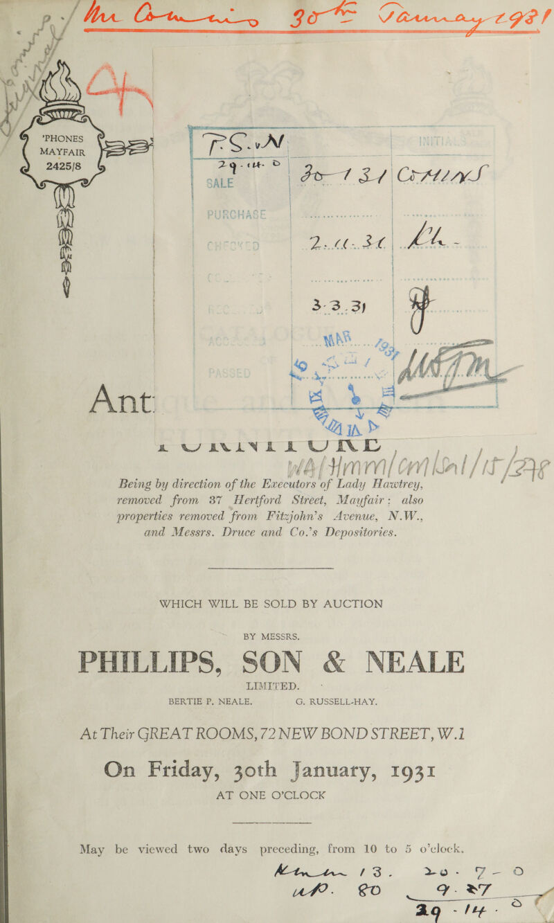     ‘a *PHONES . MAYFAIR | 2425/8 Wg   Ant. &gt; a WEXIVERUNL , ig j wa(Hmm/ om Mal/it Ag Being by direction of the Executors of Lady Hawtrey, ' removed from 37 Hertford Street, Mayfair: also properties removed from Fitzjohn’s Avenue, N.W., and Messrs. Druce and Co.’s Deposittories.  WHICH WILL BE SOLD BY AUCTION BY MESSRS. PHILLIPS, SON &amp; NEALE LIMITED. BERTIE P.. NEALE. G. RUSSELL-HAY. At Their GREAT ROOMS, 72 NEW BOND STREET, W.i On Friday, 30th January, 1931 Aa ONE OXCLOCK May be viewed two days preceding, from 10 to 5 o’cleck, Mix wn 13. +O 7 i 2) 