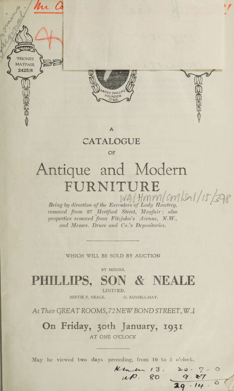  PHONE MAYFAIR 2425/8 ee  CATALOGUE OF Antique and Modern POINITURE. |, ey OOF a Sear AR fae jae aa Ae Being by direction of the Executors of Lady Hawtrey, ae i removed from 37 Hertford Street, Mayfair: also properties removed from Fitzjohn’s Avenue, N.W., and Messrs. Druce and Co.’s Depositories. WHICH WILL BE SOLD BY AUCTION BY MESSRS. PHILLIPS, SON &amp; NEALE LIMITED. BERTIE? NEALE. G. RUSSELL-HAY. At Their GREAT ROOMS, 72 NEW BOND STREET, W.1i On Friday, 30th January, 1931 Ad ONE O’CLOCK May be viewed two days preceding, from 10 to 5 o’cleck, iin $3. Se GF - ©) Uuf?. 0 Ce” Ag lye Oo 8