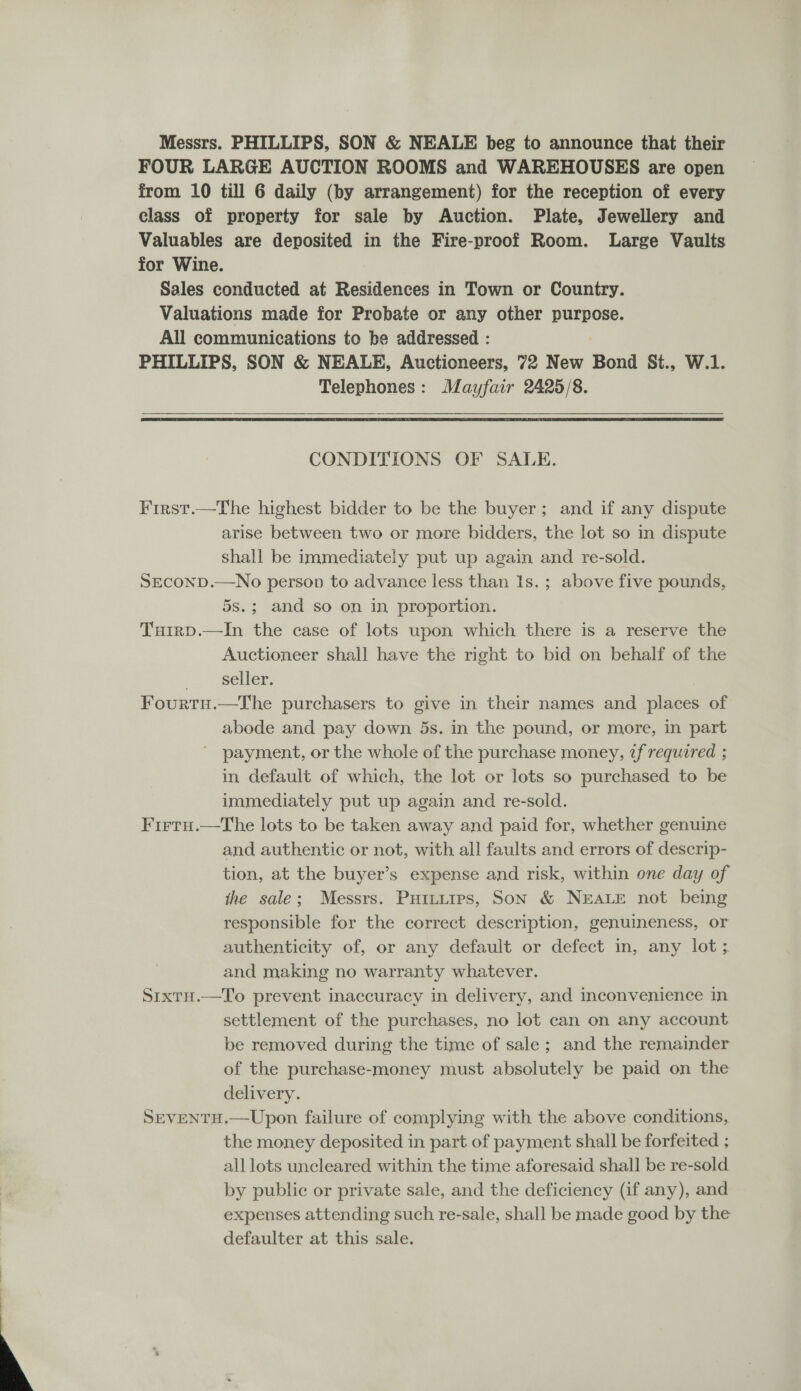  Messrs. PHILLIPS, SON &amp; NEALE beg to announce that their FOUR LARGE AUCTION ROOMS and WAREHOUSES are open class of property for sale by Auction. Plate, Jewellery and Valuables are deposited in the Fire-proof Room. Large Vaults for Wine. Sales conducted at Residences in Town or Country. Valuations made for Probate or any other purpose. All communications to be addressed : PHILLIPS, SON &amp; NEALE, Auctioneers, 72 New Bond St., W.1. Telephones: Mayfair 2425/8.   CONDITIONS OF SALE. First.—The highest bidder to be the buyer; and if any dispute arise between two or more bidders, the lot so in dispute shall be immediately put up again and re-sold. SECOND.—No person to advance less than Is. ; above five pounds, 5s.; and so on in proportion. Tuirp.—In the case of lots upon which there is a reserve the Auctioneer shall have the right to bid on behalf of the ) setler: Fourtu.—The purchasers to give in their names and places of abode and pay down 5s. in the pound, or more, in part ' payment, or the whole of the purchase money, ¢f required ; in default of which, the lot or lots so purchased to be immediately put up again and re-sold. Firtu.—The lots to be taken away and paid for, whether genuine and authentic or not, with all faults and errors of descrip- tion, at the buyer’s expense and risk, within one day of the sale; Messrs. Putuities, Son &amp; NEALE not being responsible for the correct description, genuineness, or authenticity of, or any default or defect in, any lot; and making no warranty whatever. SrxtH.—To prevent inaccuracy in delivery, and inconvenience in settlement of the purchases, no lot can on any account be removed during the time of sale; and the remainder of the purchase-money must absolutely be paid on the delivery. SEVENtH.—Upon failure of complying with the above conditions, the money deposited in part of payment shall be forfeited ; all lots uncleared within the time aforesaid shall be re-sold by public or private sale, and the deficiency (if any), and expenses attending such re-sale, shall be made good by the defaulter at this sale.