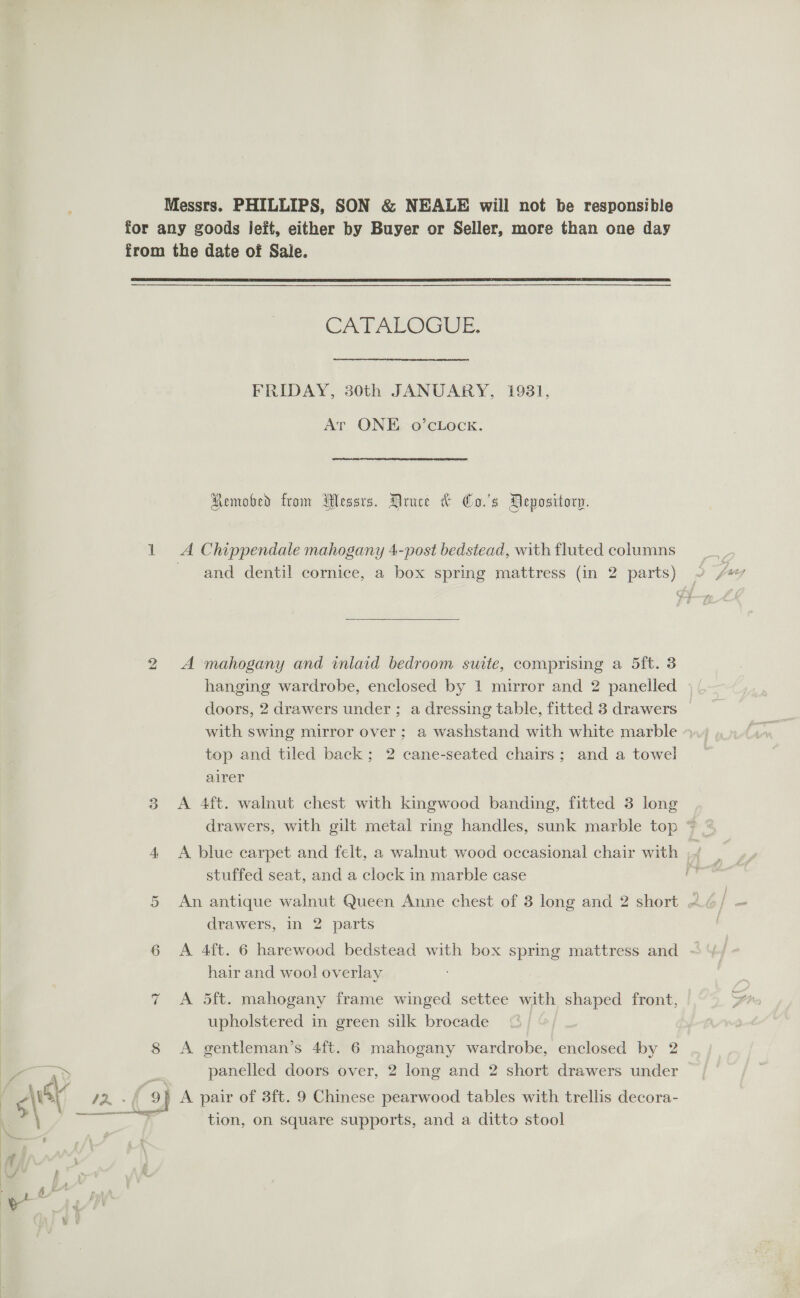  =) 8 | % a CATALOGUE. FRIDAY, 30th JANUARY, 1931, At ONE o’cLock. Remobed from Wessrs. Druce &amp; Co.'s Depository. A Chippendale mahogany 4-post bedstead, with fluted columns  A mahogany and inlaid bedroom suite, comprising a 5ft. 3 hanging wardrobe, enclosed by 1 mirror and 2 panelled doors, 2 drawers under ; a dressing table, fitted 3 drawers with swing mirror over; a washstand with white marble top and tiled back; 2 cane-seated chairs; and a towel airer A 4ft. walnut chest with kingwood banding, fitted 3 long A blue carpet and felt, a walnut wood occasional chair with ,¥/ stuffed seat, and a clock in marble case : An antique walnut Queen Anne chest of 3 long and 2 short « drawers, in 2 parts A 4ft. 6 harewood bedstead with box spring mattress and - hair and wool overlay A 5ft. mahogany frame winged settee with shaped front, upholstered in green silk brocade A gentleman’s 4ft. 6 mahogany wardrobe, enclosed by 2 panelled doors over, 2 long and 2 short drawers under A pair of 3ft. 9 Chinese pearwood tables with trellis decora- tion, on square supports, and a ditto stool