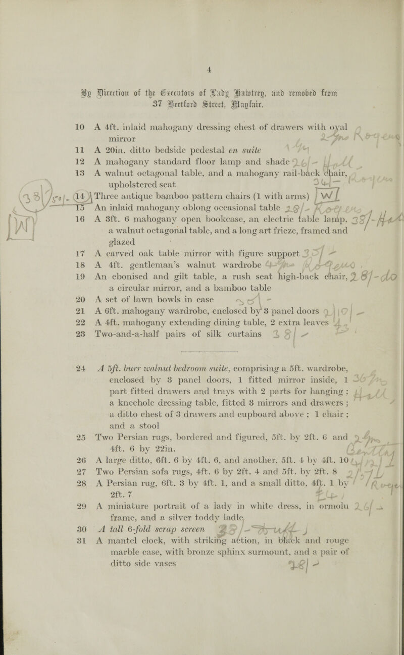 t 10 11 12 13 \ We Ba he re” 16 a rd 24 30 31 37 Hertford Street, Mayfair. A 4ft. inlaid mahogany dressing chest of drawers with oy al mirror “ pre IN Oo € a A 20in. ditto bedside pedestal en suite \“F | A mahogany standard floor lamp and shade © Li nts A walnut octagonal table, and a mahogany rail: back chair, upholstered seat Dine An inlaid mahogany oblong occasional table 9 ¢ &gt; |. K A 3ft. 6 mahogany open bookcase, an electric table es ag 2 397. Le eA a walnut octagonal table, and a long art frieze, framed and glazed A carved oak table mirror with figure support © — | “a A 4ft. gentleman’s walnut wardrobe 4“#t (i ¢ Py ZhAA An ebonised and gilt table, a rush seat high- lds des 9 gf fe - 10 a circular mirror, and a bamboo ae A set of lawn bowls in case es | A 6ft. mahogany wardrobe, enclosed by 3 panel doors 9.) )}0) A 4ft. mahogany extending dining table, 2 extra leaves ‘4 .' Two-and-a-half pairs of silk curtains % 4/ ~ “2 ; ' i A 5ft. burr wainut bedroom suite, comprising a 5ft. wardrobe, enclosed by 8 panel doors, 1 fitted mirror inside, 1 90 / part fitted drawers and trays with 2 parts for hanging; |; iy a kneehole dressing table, fitted 3 mirrors and drawers ; | / a ditto chest of 3 drawers and cupboard above ; 1 chair ; and a stool Two Persian rugs, bordered and figured, 5ft. by 2ft. 6 and cial 4ft. 6 by 22in. ne eye a ; 4 A large ditto, 6ft. 6 by 4ft. 6, and another, 5ft. 4 by 4ft. 10 / , | / Two Persian sofa rugs, 4ft. 6 by 2ft. 4 and 5ft. by 2ft.8 « ii ey Ti A Persian rug, 6ft. 3 by 4ft. 1, and a small ditto, sia 1 by 7 / ‘fe eye Fy ae ae | A miniature portrait of a lady in white dress, in ormolu 2. 4/ s frame, and a silver toddy ladle A tall 6-fold scrap screen Ez » |= Ay rhe. « aN A mantel clock, with striking aé¢tion, in black and rouge marble case, with bronze sphinx surmount, and a pair of ditto side vases VS a