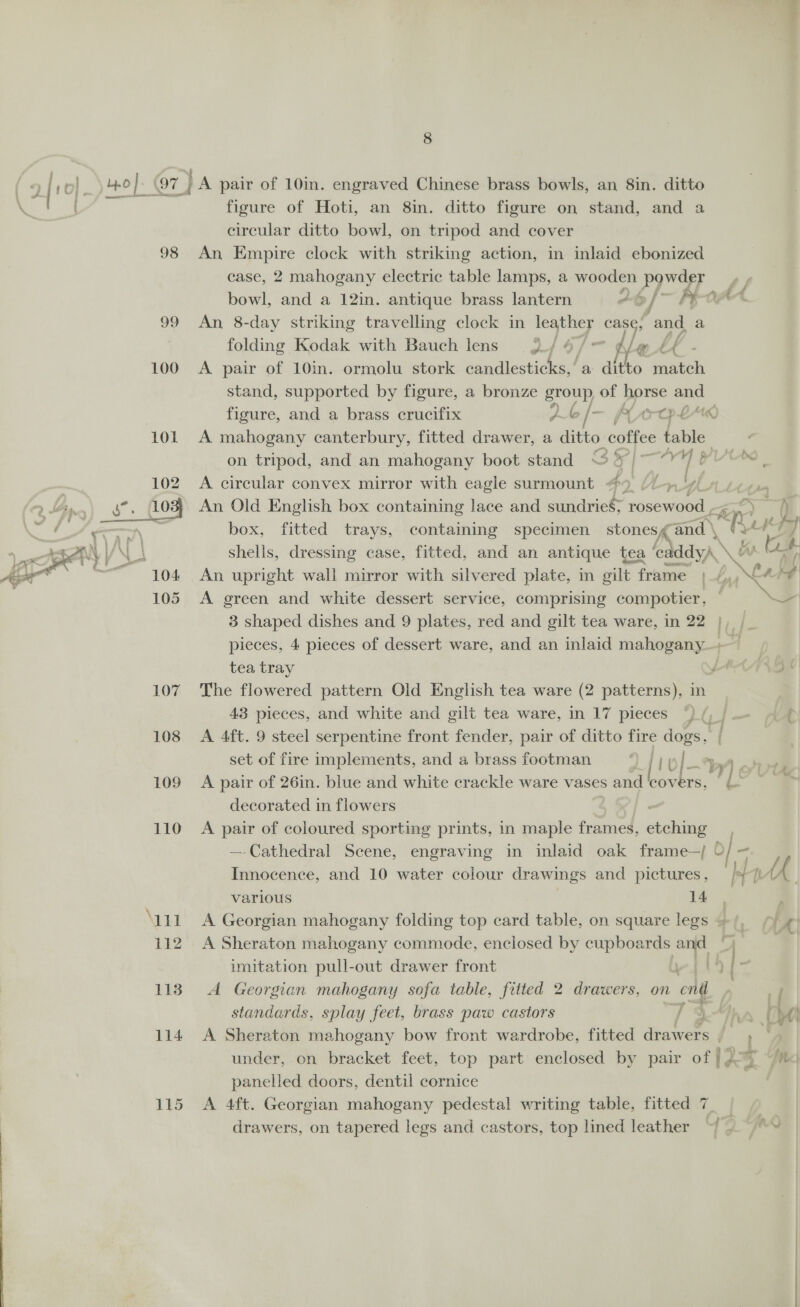 98 A) 100 115 8 figure of Hoti, an 8in. ditto figure on stand, and a circular ditto bowl, on tripod and cover An Empire clock with striking action, in inlaid ebonized case, 2 mahogany electric table lamps, a wooden powder p bowl, and a 12in. antique brass lantern *@/ Pia An 8-day striking travelling clock in leather case, and. a folding Kodak with Bauch lens 24 4/7 tlett A pair of 10in. ormolu stork candlesticks,’ a ditto match stand, supported by figure, a bronze group of horse and figure, and a brass crucifix 2 / — A ec ; EA) A mahogany canterbury, fitted drawer, a ditto coffee table on tripod, and an mahogany boot stand Sel se YL A circular convex mirror with eagle surmount #9 7 An Old English box containing lace and sundries; resented ae “hi a 2 i | box, fitted trays, containing specimen stonesg and \ shells, dressing case, fitted, and an antique tea fedddyA \! oe tb An upright wall mirror with silvered plate, in gilt frame ;_4,,€ s y A green and white dessert service, comprising compotier, © \¥ 3 shaped dishes and 9 plates, red and gilt tea ware, in 22 |, /_ pieces, 4 pieces of dessert ware, and an inlaid hishegee | tea tray ‘ The flowered pattern Old English tea ware (2 patterns), in 43 pieces, and white and gilt tea ware, in 17 pieces °) (, | A 4ft. 9 steel serpentine front fender, pair of ditto fire dogs. set of fire implements, and a brass footman | 10/~} A pair of 26in. blue and white crackle ware vases and covers, | i. decorated in flowers A pair of coloured sporting prints, in maple frames, etching —-Cathedral Scene, engraving in inlaid oak frame—/ © Innocence, and 10 water colour drawings and pictures, /*/ various oe A Georgian mahogany folding top card table, on square legs » va A Sheraton mahogany commode, enclosed by a and + | imitation pull-out drawer front . A Georgian mahogany sofa table, fitted 2 drawers, on end | 7 standards, splay feet, brass paw castors , under, on bracket feet, top part enclosed by pair of | 207 panelled doors, dentil cornice e. A 4ft. Georgian mahogany pedestal writing table, fitted 7 | drawers, on tapered legs and castors, top lined leather “|. “~ ee