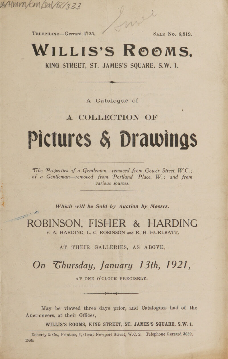 PHM LAlA2.2.2 TeLepHone—Gerrard 4725. &lt; Sik a | SALE No. 5,819. WILLIS’S ROOMS. KING STREET, ST. JAMES’S SQUARE, S.W. I.  A Catalogue of Pictures § Drawings “Ghe Properties of a Gentleman—removed from Gower Street, W.C. ; of a Gentleman—removed from “Portland “Place, W.; and from various sources.   si 3 Which will be Sold by Auction by Messrs. ae ie ROBINSON, FISHER &amp; HARDING F, A. HARDING, L. C. ROBINSON and R. H. HURLBATT, eS = AT THEIR GALLERIES, AS ABOVE, On Ghursday, January 13th, 1921, AT ONE O'CLOCK PRECISELY. May be viewed three days prior, and Catalogues had of the Auctioneers, at their Offices, WILLIS’S ROOMS, KING STREET, ST. JAMES’S SQUARE, S.W. 1. Doherty &amp; Co,, Printers, 6, Great Newport Street, W.C. 2, Telephone Gerrard 3639, 15964  