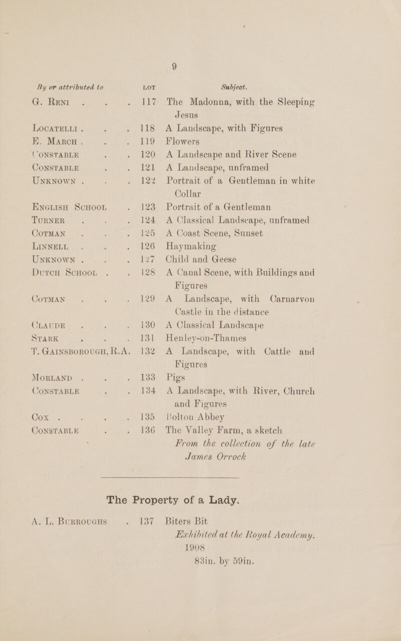 G. REN LOCATELLI . EK. Marca . (“ONSTABLE CONSTABLE UNKNOWN . ENGLISH SCHOOL TURNER CoTMAN LINNELL UNKNOWN . DutcH ScHOooL CoTMAN CLAUDE STARK MOoRLAND JONSTABLE Cox OoNSTABLE The Madonna, with the Sleeping Jesus A Landscape, with Figures Flowers A Landscape and River Scene A Landscape, unframed Portrait of a Gentleman in white Collar Portrait of a Gentleman A Classical Landscape, unframed A Coast Scene, Sunset Haymaking Child and Geese A Canal Scene, with Buildings and Figures A Landscape, with Carnarvon Castle in the distance A Classical Landscape Henley-on-Thames A Landscape, with Cattle and Figures Pigs A Landscape, with River, Church and Figures Bolton Abbey The Valley Farm, a sketch From the collection of the late James Orrock Exhibited at the Royal Academy. 1908 83in. by 59in.