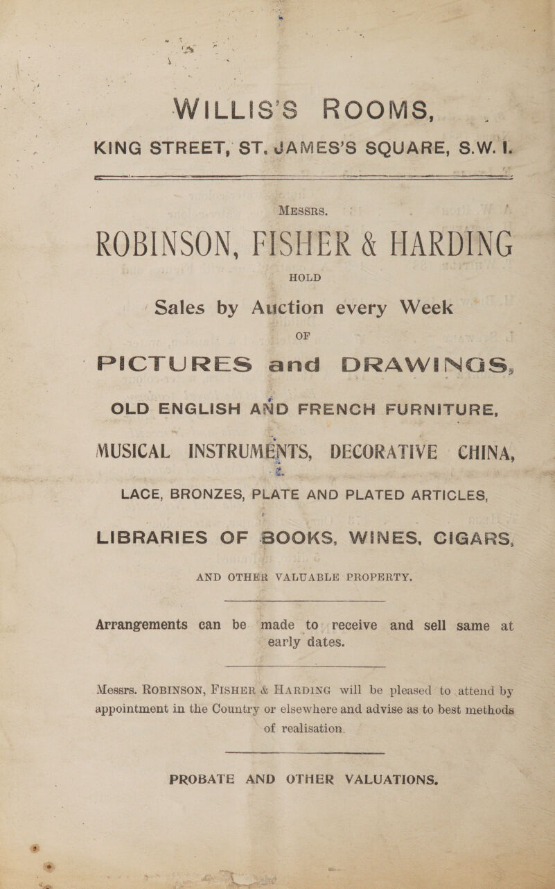 WILLIS’S ROOMS, ; KING STREET, ST. JAMES’S SQUARE, S.W. 1.  Sales by Auction every Week OF PICTURES and DRAWINGS, OLD ENGLISH aio FRENCKH FURNITURE, MUSICAL. INSTRUMENTS DECORATIVE CHINA, LACE, BRONZES, PLATE AND PLATED ARTICLES, LIBRARIES OF BOOKS WINES, CIGARS, AND OTHER VALUABLE PROPERTY. icjedpenteats can be triade to receive and sell same at early dates. Messrs. ROBINSON, FISHER &amp; HARDING will be pleased to attend by appointment in the Country or elsewhere and advise as to best methods of realisation. PROBATE AND OTHER VALUATIONS,  ¥ , ; ea ‘Niele Vhs Basak f:, MIS é a Pe ebay) Woe eee. Se is erent ct