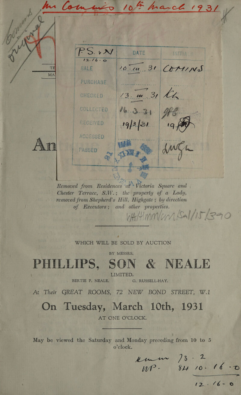   ese PURCHASE CHECKED | 23. .. OF Lk y ee . Removed from Residences “al! Victoria Square and Chester Terrace, S.W.; the property of a Lady, removed from Shepherd's Hill, Highgate ; by direction of Haecutors; and other properties. i hh | } 5A IA A j a .  \ b . ; jy : ; “ae } A |A | we ii / / NA iy « \e : / af vith yy yn ON i é. ae, WHICH WILL BE SOLD BY AUCTION BY MESSRS, PHILLIPS, SON &amp; NEALE LIMITED. BERTIE P, NEALE, G. RUSSELL-HAY, At Their GREAT ROOMS, 72 NEW BOND STREET, W.1 On Tuesday, March 10th, 1931 AT ONE O’CLOCK. May be viewed the Saturday and Monday preceding from 10 to 5 o'clock. Kn )3 r a Wt? - oy, 106. €E iB  (&gt; eit 6) ene