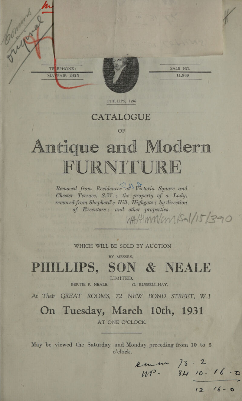 SALE NO. MAFAIR 2425 s sie 11.869  CATALOGUE Antique and Modern | FURNITURE Removed from Residences ~at’» Pretoria Square and Chester Terrace, S.W.; the property of a Lady, removed from Shepherd’s Hill, Highgate ; by direction of Hwecutors; and other properties. 1 +A / ij AAA fr, A Cc. } yy ; i ™ Mnf thf AN) VY 4 | Dal /i “I kK o, r) WHICH WILL BE SOLD BY AUCTION BY MESSRS. PHILLIPS, SON &amp; NEALE LIMITED. BERTIE P. NEALE, G. RUSSELL-HAY. At Their GREAT ROOMS, 72 NEW BOND STREET, W.1 On Tuesday, March 10th, 1931 AT ONE O’CLOCK. May be viewed the Saturday and Monday preceding from 10 to 5 o'clock. y ee ) 3-2 We - $1) 10. €6 oO 