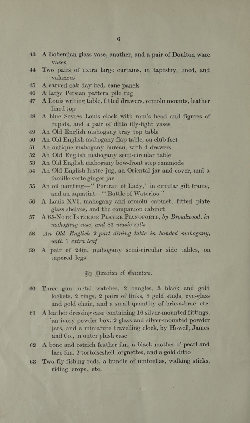 60 61 62 63 6 A Bohemian glass vase, another, and a pair of Doulton ware vases Two pairs of extra large curtains, in tapestry, lined, and valances A carved oak day bed, cane panels A large Persian pattern pile rug A Louis writing table, fitted drawers, ormolu mounts, leather lined top A blue Sevres Louis clock with ram’s head and figures of cupids, and a pair of ditto lily-light vases An Old English mahogany tray top table An Old English mahogany flap table, on club feet An antique mahogany bureau, with 4 drawers An Old English mahogany semi-circular table An Old English mahogany bow-front step commode An Old English lustre jug, an Oriental jar and cover, and a famille verte ginger jar An oil painting—‘‘ Portrait of Lady,” in circular gilt frame, and an aquatint—‘‘ Battle of Waterloo ”’ A Louis XVI. mahogany and ormolu cabinet, fitted plate glass shelves, and the companion cabinet A 65-Notr INTERIOR PLAYER PIANOFORTE, by Broadwood, in mahogany case, and 82 music rolls An Old English 2-part dining table in banded mahogany, with 1 extra leaf A pair of 24in. mahogany semi-circular side tables, on tapered legs %y Direction of Executors. Three gun metal watches, 2 bangles, 3 black and gold lockets, 2 rings, 2 pairs of links, 8 gold studs, eye-glass and gold chain, and a small quantity of bric-a-brac, etc. A leather dressing case containing 16 silver-mounted fittings, ‘an ivory powder box, 2 glass and silver-mounted powder jars, and a miniature travelling clock, by Howell, James and Co., in outer plush case A bone and ostrich feather fan, a black mother-o’-pearl and lace fan, 2 tortoiseshell lorgnettes, and a gold ditto Two fly-fishing rods, a bundle of umbrellas, walking sticks, riding crops, etc.