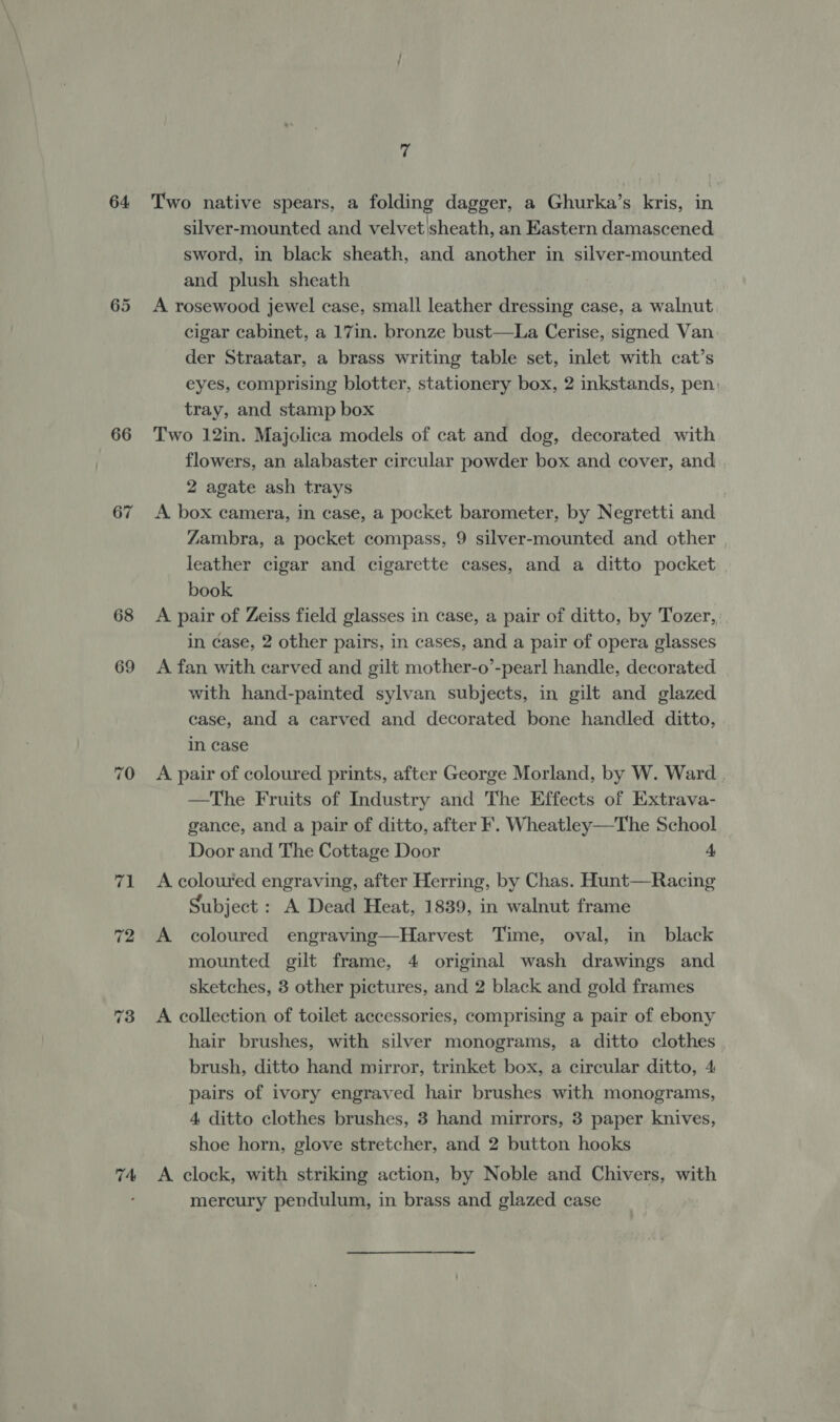 64 66 67 68 69 7A 7 Two native spears, a folding dagger, a Ghurka’s kris, in silver-mounted and velvet|sheath, an Eastern damascened sword, in black sheath, and another in silver-mounted and plush sheath A rosewood jewel case, small leather dressing case, a walnut cigar cabinet, a 17in. bronze bust—La Cerise, signed Van. der Straatar, a brass writing table set, inlet with cat’s eyes, comprising blotter, stationery box, 2 inkstands, pen: tray, and stamp box Two 12in. Majolica models of cat and dog, decorated with flowers, an alabaster circular powder box and cover, and 2 agate ash trays | A box camera, in case, a pocket barometer, by Negretti and Zambra, a pocket compass, 9 silver-mounted and other leather cigar and cigarette cases, and a ditto pocket book A pair of Zeiss field glasses in case, a pair of ditto, by Tozer, in case, 2 other pairs, in cases, and a pair of opera glasses A fan with carved and gilt mother-o’-pearl handle, decorated with hand-painted sylvan subjects, in gilt and glazed case, and a carved and decorated bone handled ditto, in case A pair of coloured prints, after George Morland, by W. Ward. —The Fruits of Industry and The Effects of Extrava- gance, and a pair of ditto, after F. Wheatley—The School Door and The Cottage Door 4 A coloured engraving, after Herring, by Chas. Hunt—Racing Subject : A Dead Heat, 1839, in walnut frame A coloured engraving—Harvest Time, oval, in black mounted gilt frame, 4 original wash drawings and sketches, 3 other pictures, and 2 black and gold frames A collection of toilet accessories, comprising a pair of ebony hair brushes, with silver monograms, a ditto clothes brush, ditto hand mirror, trinket box, a circular ditto, 4 pairs of ivory engraved hair brushes with monograms, 4 ditto clothes brushes, 3 hand mirrors, 3 paper knives, shoe horn, glove stretcher, and 2 button hooks A clock, with striking action, by Noble and Chivers, with mercury pendulum, in brass and glazed case