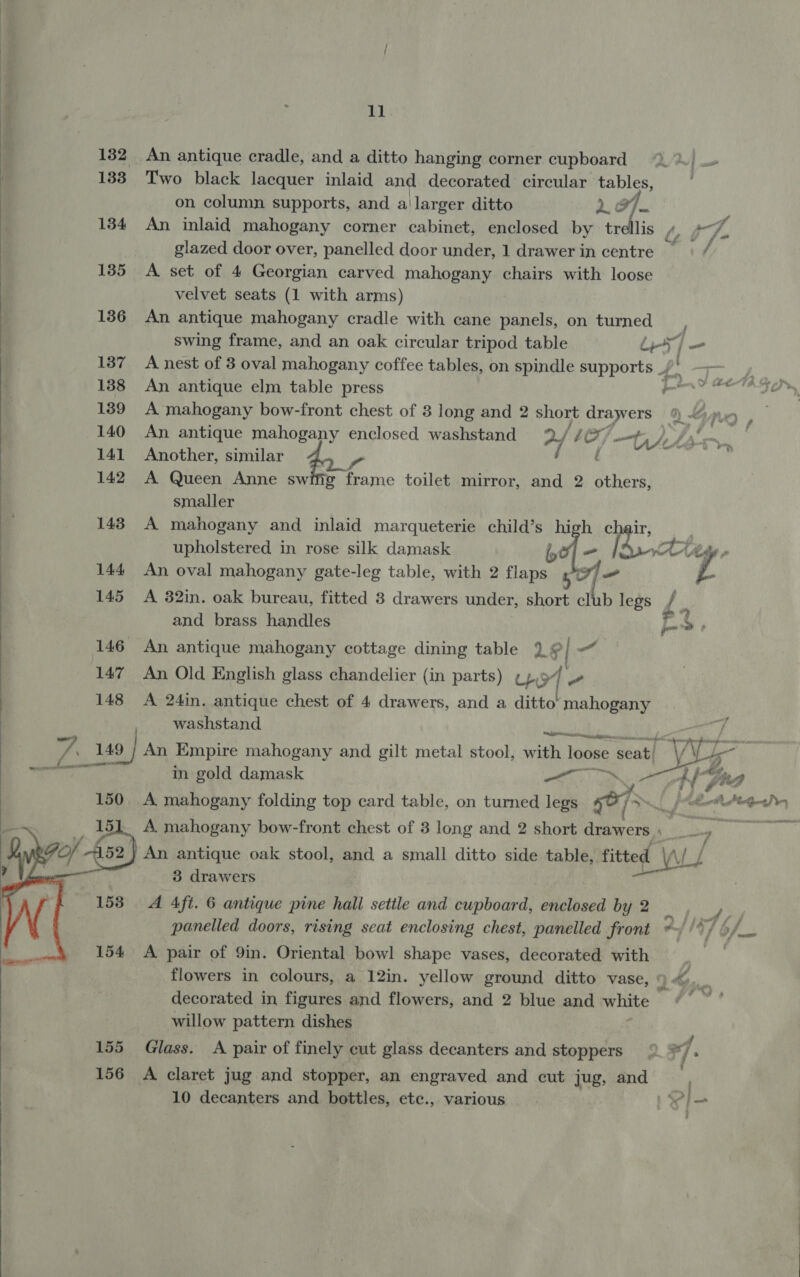 132 An antique cradle, and a ditto hanging corner cupboard 9.) 1383 Two black lacquer inlaid and decorated circular tables, on column supports, and a larger ditto 2 37. glazed door over, panelled door under, 1 drawer in centre 7 ; 135 &lt;A set of 4 Georgian carved mahogany chairs with loose velvet seats (1 with arms) 136 An antique mahogany cradle with cane panels, on turned swing frame, and an oak circular tripod table dy 5} = 137 A nest of 3 oval mahogany coffee tables, on spindle supports _/ % 188 An antique elm table press Pind es 139 A mahogany bow-front chest of 3 long and 2 short draw ers 9 Gan 140 An antique mahogany enclosed washstand %/ 1 O, ft tht fi, mi 141 Another, similar / 142 A Queen Anne swiftg frame toilet mirror, and 2 cid, smaller 143. A mahogany and inlaid marqueterie child’s zs he upholstered in rose silk damask Se tt 144 An oval mahogany gate-leg table, with 2 Ai on sof 145 A 82in. oak bureau, fitted 3 drawers under, short club legs } and brass handles a &gt; 146 An antique mahogany cottage dining table 19] a“ 147 An Old English glass chandelier (in parts) Up’ a ee 148 A 24in. antique chest of 4 drawers, and a ditto’ mahogany washstand ate 7 149 / An Empire mahogany and gilt metal stool, with loose seatl “VV 5 ‘i ae ee in gold damask —~ ' } Zz 7 Lp 150 A mahogany folding top card table, on turned legs hed ~ }oM BA Pen  A. mahogany bow-front chest of 3 long and 2 short Sparcrs 5 ng An antique oak stool, and a small ditto side table, fitted ed \if l 3 drawers A Aft. 6 antique pine hall settle and cupboard, enclosed by 2 x panelled doors, rising seat enclosing chest, panelled front © F oT eam  A pair of 9in. Oriental bowl shape vases, decorated with flowers in colours, a 12in. yellow ground ditto vase, 9 K vm decorated in figures and flowers, and 2 blue and La Cth willow pattern dishes | 155 Glass. A pair of finely cut glass decanters and stoppers ° Fi] 156 A claret jug and stopper, an engraved and cut jug, end” | 10 decanters and bottles, etc., various xl 
