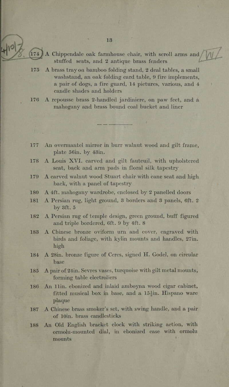   175 176 Eva f 178 179 180 181 182 183 184 185 186 187 188 13 stuffed seats, and 2 antique brass fenders A brass tray on bamboo folding stand, 2 deal tables, a small washstand, an oak folding card table, 9 fire implements, a pair of dogs, a fire guard, 14 pictures, various, and 4 candle shades and holders A repousse brass 2-handled jardiniere, on paw feet, and a mahogany and brass bound coal bucket and liner i ey An overmantel mirror in burr walnut wood and gilt frame, plate 56in. by 43in. A Louis XVI. carved and gilt fauteuil, with upholstered seat, back and arm pads in floral silk tapestry back, with a panel of tapestry A 4ft. mahogany wardrobe, enclosed by 2 panelled doors A Persian rug, light ground, 3 borders and 3 panels, 6ft. 2 by 3ft. 5 A Persian rug of temple design, green ground, buff figured and triple bordered, 6ft. 9 by 4ft. 8 A Chinese bronze oviform urn and cover, engraved with birds and foliage, with kylin mounts and handles, 27in. high A 28in. bronze figure of Ceres, signed H. Godel, on circular base forming table electroliers An llin. ebonized and inlaid amboyna wood cigar cabinet, fitted musical box in base, and a 15}in. Hispano ware plaque A Chinese brass smoker’s set, with swing handle, and a pair of 10in. brass candlesticks An Old English bracket clock with striking action, with ormolu-mounted dial, in ebonized case with ormolu mounts