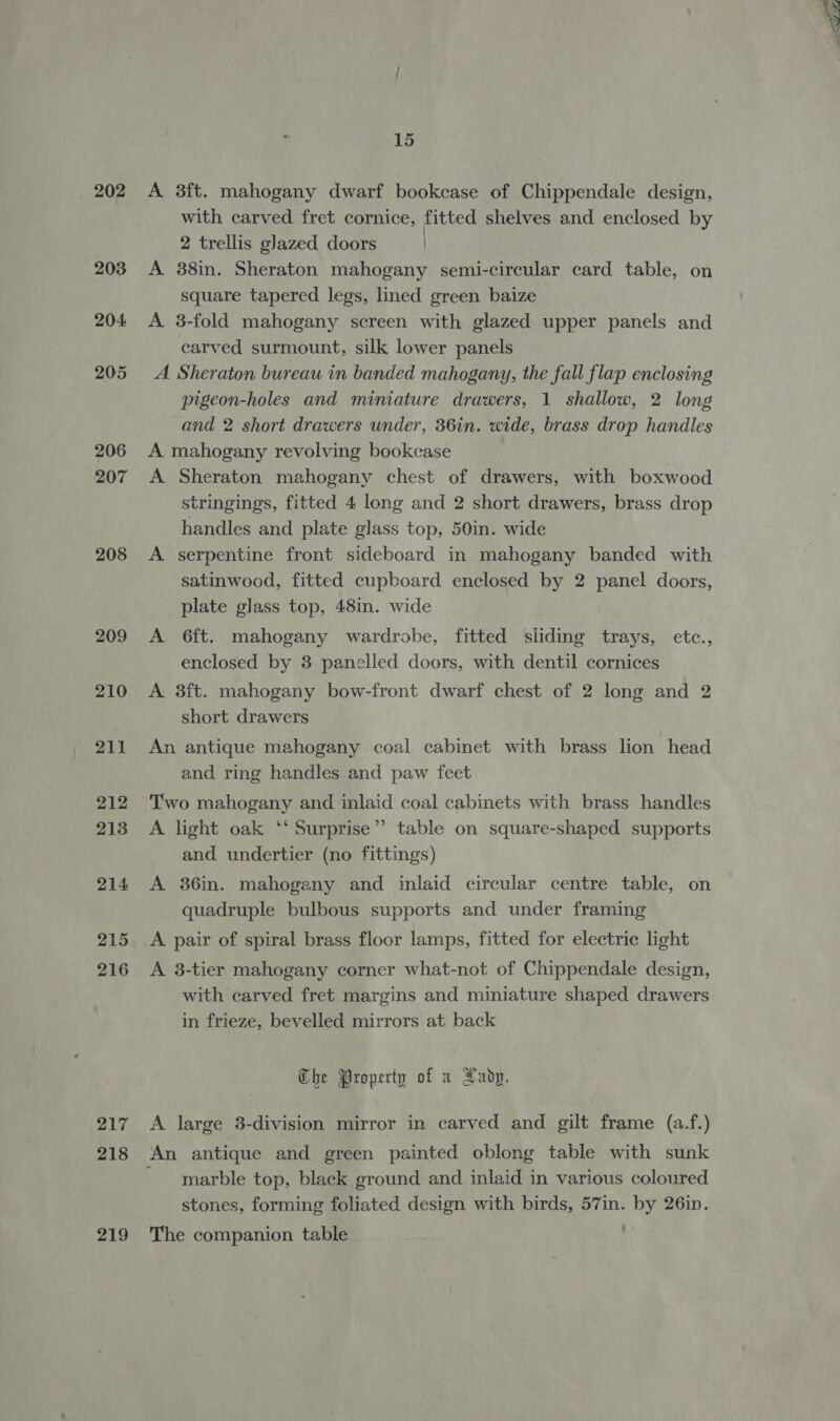 203 204 205 206 207 208 209 210 211 212 213 214 215 216 217 218 219 15 with carved fret cornice, fitted shelves and enclosed by 2 trellis glazed doors | A 38in. Sheraton mahogany semi-circular card table, on square tapered legs, lined green baize A 3-fold mahogany screen with glazed upper panels and carved surmount, silk lower panels A Sheraton bureau in banded mahogany, the fall flap enclosing pigeon-holes and miniature drawers, 1 shallow, 2 long and 2 short drawers under, 36in. wide, brass drop handles A mahogany revolving bookcase A Sheraton mahogany chest of drawers, with boxwood stringings, fitted 4 long and 2 short drawers, brass drop handles and plate glass top, 50in. wide A serpentine front sideboard in mahogany banded with satinwood, fitted cupboard enclosed by 2 panel doors, plate glass top, 48in. wide ; A 6ft. mahogany wardrobe, fitted sliding trays, etc., enclosed by 3 panelled doors, with dentil cornices A 38ft. mahogany bow-front dwarf chest of 2 long and 2 short drawers An antique mahogany coal cabinet with brass lion head and ring handles and paw feet Two mahogany and inlaid coal cabinets with brass handles A light oak ‘‘ Surprise”’ table on square-shaped supports and undertier (no fittings) A 36in. mahogany and inlaid circular centre table, on quadruple bulbous supports and under framing A pair of spiral brass floor lamps, fitted for electric light A 3-tier mahogany corner what-not of Chippendale design, with carved fret margins and miniature shaped drawers in frieze, bevelled mirrors at back The Property of a Xadp. A large 3-division mirror in carved and gilt frame (a.f.) An antique and green painted oblong table with sunk ~ marble top, black ground and inlaid in various coloured stones, forming foliated design with birds, 57in. by 26in. The companion table