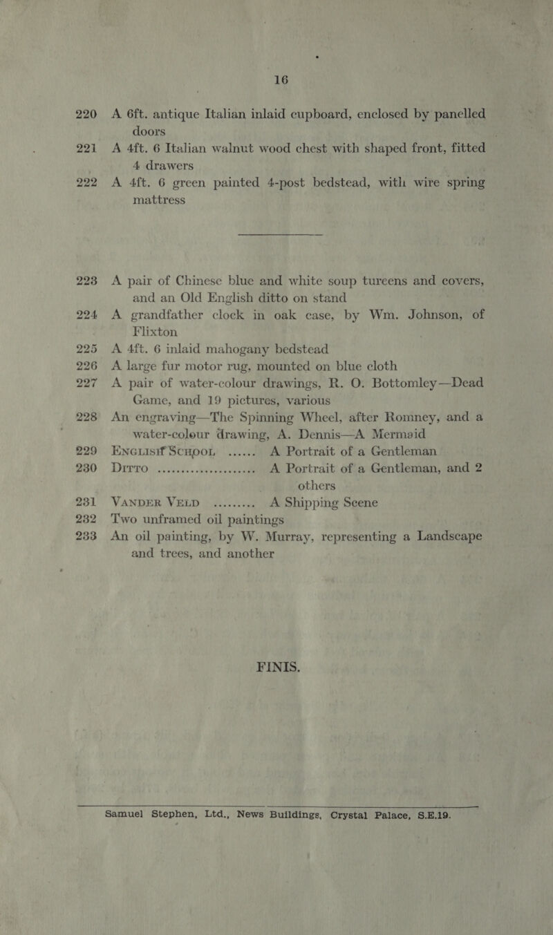 221 A 6ft. antique Italian inlaid cupboard, enclosed by panelled doors | A 4ft. 6 Italian walnut wood chest with shaped front, fitted 4 drawers A 4ft. 6 green painted 4-post bedstead, with wire spring mattress A pair of Chinese blue and white soup tureens and covers, and an Old English ditto on stand A grandfather clock in oak case, by Wm. Johnson, of Flixton A 4ft. 6 inlaid mahogany bedstead A large fur motor rug, mounted on blue cloth A pair of water-colour drawings, R. O. Bottomley —Dead Game, and 19 pictures, various An engraving—The Spinning Wheel, after Romney, and a water-coleur drawing, A. Dennis—A Mermaid ENGLIsi#f SCHOOL ...... A Portrait of a Gentleman Derro ye tts. dak eee A Portrait of a Gentleman, and 2 | others VANDER VELD ......... A Shipping Scene Two unframed oil paintings An oil painting, by W. Murray, representing a Landscape and trees, and another FINIS.