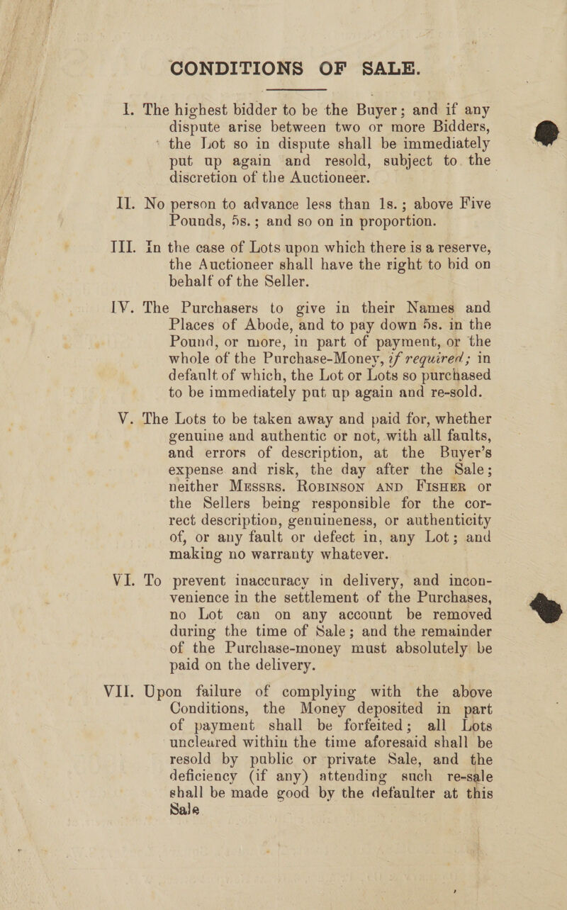 VIl. CONDITIONS OF SALE. dispute arise between two or more Bidders, put up again and resold, subject to. the discretion of the Auctioneer. ! Pounds, 5s.; and so on in proportion. in the case of Lots upon which there is a reserve, the Auctioneer shall have the right to bid on behalf of the Seller. The Purchasers to give in their Names and Places of Abode, and to pay down 5s. in the Pound, or more, in part of payment, or the whole of the Purchase-Money, 7f required; in default of which, the Lot or Lots so purchased to be immediately put up again and re-sold. genuine and authentic or not, with all faults, and errors of description, at the Buyer’s expense and risk, the day after the Sale ; neither Mussrs. Rosinson AND FISHER or the Sellers being responsible for the cor- rect description, genuineness, or authenticity of, or any fault or defect in, any Lot; and making no warranty whatever. To prevent inaccuracy in delivery, and incon- venience in the settlement of the Purchases, no Lot can on any account be removed during the time of Sale; and the remainder of the Purchase-money must absolutely be paid on the delivery. Upon failure of complying with the above Conditions, the Money deposited in part of payment shall be forfeited; all Lots uncleared within the time aforesaid shall be resold by public or private Sale, and the deficiency (if any) attending such re-sale shall be made good by the defanlter at this Sale |  