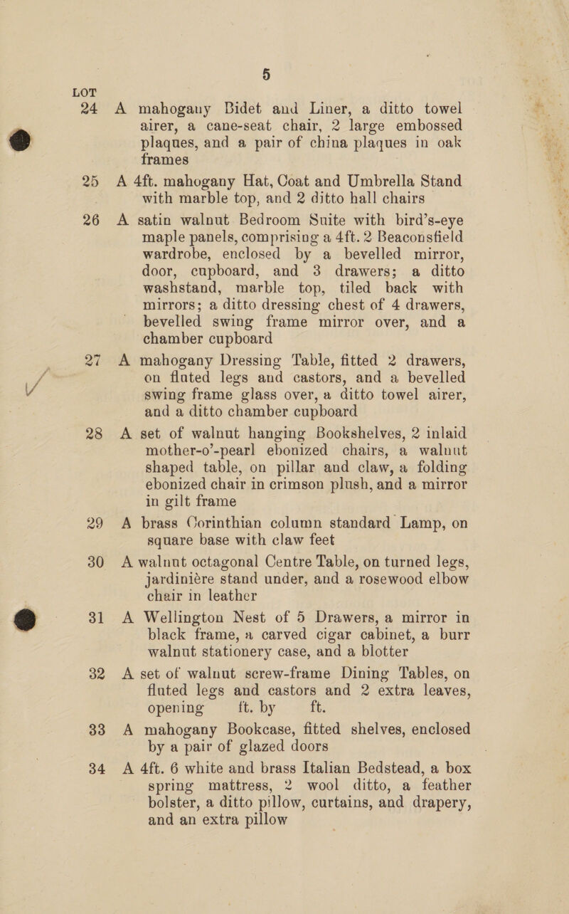 24 26 28 29 30 31 32 33 34 5 A mahogany Bidet and Liner, a ditto towel airer, a cane-seat chair, 2 large embossed plaques, and a pair of china plaques in oak frames A 4ft. mahogany Hat, Coat and Umbrella Stand with marble top, and 2 ditto hall chairs A satin walnut Bedroom Suite with bird’s-eye maple panels, comprising a 4ft. 2 Beaconsfield wardrobe, enclosed by a _ bevelled mirror, door, cupboard, and 38 drawers; a ditto washstand, marble top, tiled back with mirrors; a ditto dressing chest of 4 drawers, bevelled swing frame mirror over, and a chamber cupboard A mahogany Dressing Table, fitted 2 drawers, on fluted legs and castors, and a bevelled swing frame glass over, a ditto towel airer, and a ditto chamber cupboard A set of walnut hanging Bookshelves, 2 inlaid mother-o’-pearl ebonized chairs, a walnut shaped table, on pillar and claw, a folding ebonized chair in crimson plush, and a mirror in gilt frame A brass Corinthian column standard Lamp, on square base with claw feet A walnut octagonal Centre Table, on turned legs, jardiniére stand under, and a rosewood elbow chair in leather A Wellington Nest of 5 Drawers, a mirror in black frame, » carved cigar cabinet, a burr walnut stationery case, and a blotter A set of walnut screw-frame Dining Tables, on fluted legs and castors and 2 extra leaves, opening ft. by ib: A mahogany Bookcase, fitted shelves, enclosed by a pair of glazed doors A 4ft. 6 white and brass Italian Bedstead, a box spring mattress, 2 wool ditto, a feather bolster, a ditto pillow, curtains, and drapery, and an extra pillow