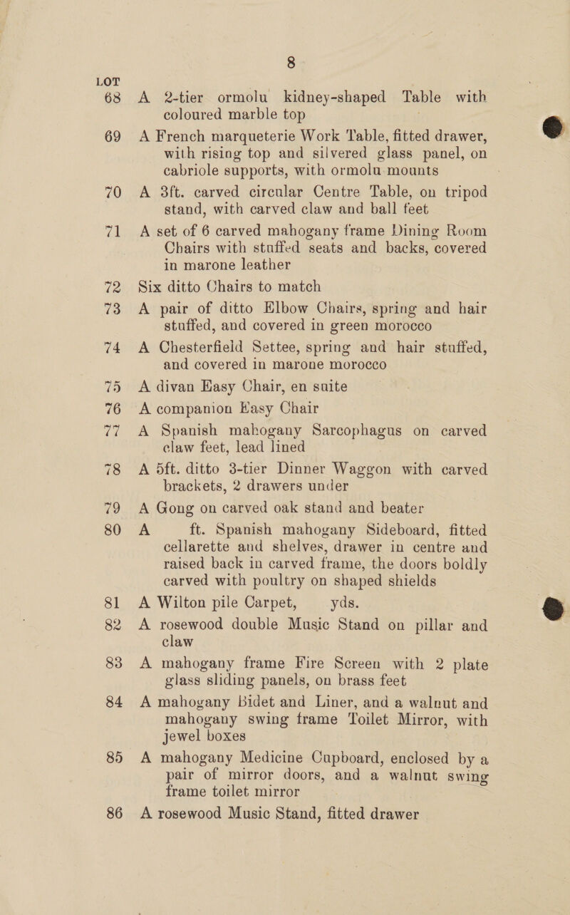 63 86 8 A 2-tier ormolu kidney-shaped Table with coloured marble top A French marqueterie Work Table, fitted drawer, with rising top and silvered glass panel, on cabriole supports, with ormolu- mounts A 3ft. carved circular Centre Table, on tripod stand, with carved claw and ball feet A set of 6 carved mahogany frame Dining Room Chairs with stuffed seats and backs, covered in marone leather Six ditto Chairs to match A pair of ditto Elbow Chairs, spring and hair stuffed, and covered in green morocco A Chesterfield Settee, spring and hair stuffed, and covered in marone morocco A divan Easy Chair, en suite A companion Hasy Chair A Spanish mahogany Sarcophagus on carved claw feet, lead lined A 5ft. ditto 3-tier Dinner Waggon with carved brackets, 2 drawers under A Gong on carved oak stand and beater A ft. Spanish mahogany Sideboard, fitted cellarette and shelves, drawer in centre and raised back in carved frame, the doors boldly carved with poultry on shaped shields A Wilton pile Carpet, yds. A rosewood double Music Stand on pillar and claw A mahogany frame Fire Screen with 2 plate glass sliding panels, on brass feet A mahovany bidet and Liner, and a walnut and mahogany swing frame Toilet Mirror, with jewel boxes A mahogany Medicine Cupboard, enclosed by a pair of mirror doors, and a walnut swing frame toilet mirror A rosewood Music Stand, fitted drawer ©  