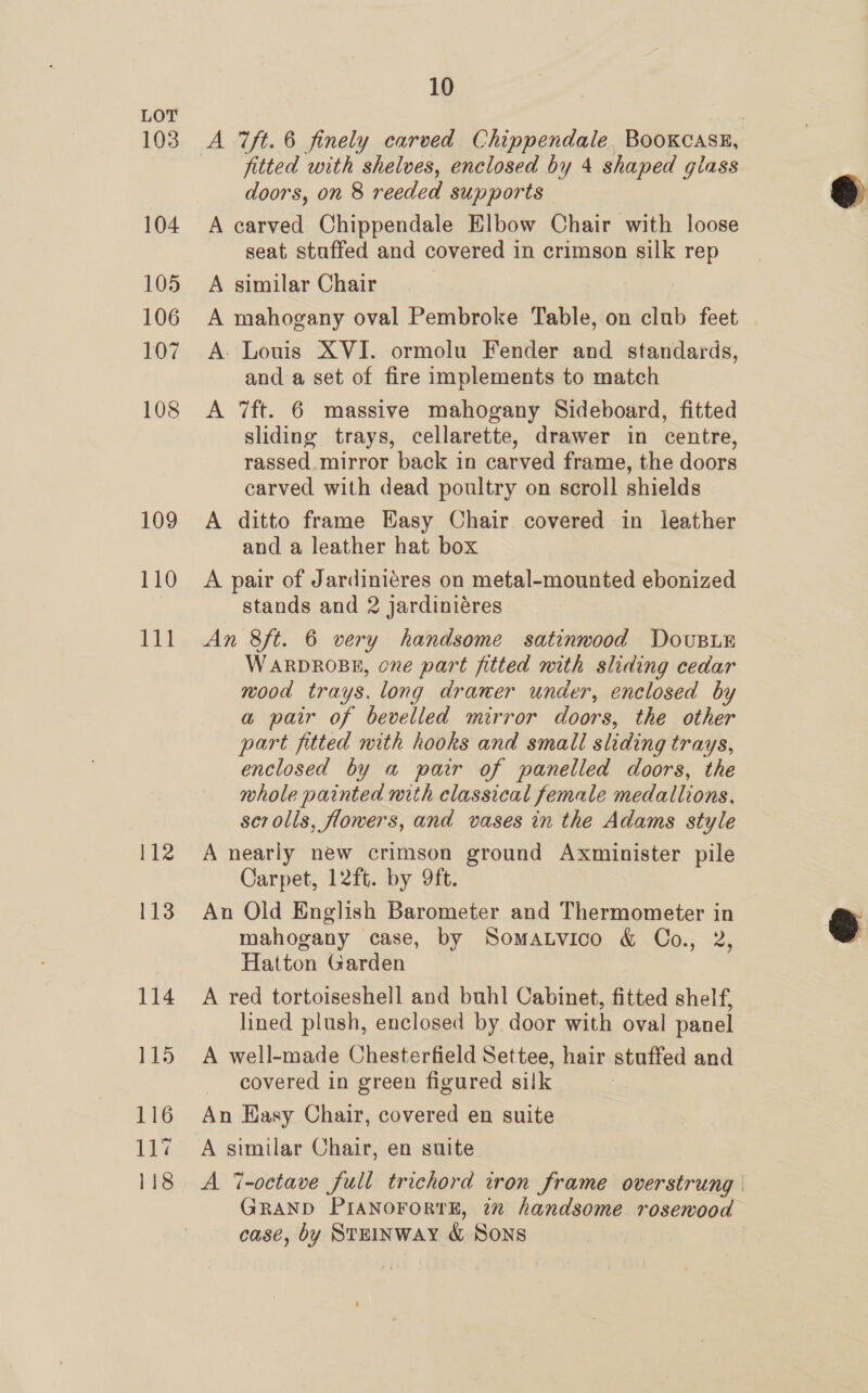 103 104 105 106 107 108 109 110 111 112 113 114 115 116 144 118 10 fitted with shelves, enclosed by 4 shaped glass doors, on 8 reeded supports A carved Chippendale Elbow Chair with loose seat stuffed and covered in crimson silk rep A similar Chair A mahogany oval Pembroke Table, on club feet | A. Louis XVI. ormolu Fender and standards, and a set of fire implements to match A 7ft. 6 massive mahogany Sideboard, fitted sliding trays, cellarette, drawer in centre, rassed_ mirror back in carved frame, the doors carved with dead poultry on scroll shields A ditto frame Easy Chair covered in leather and a leather hat box A pair of Jardiniéres on metal-mounted ebonized stands and 2 jardiniéres An 8ft. 6 very handsome satinwood Dovsux Warprosp, one part fitted mith sliding cedar wood trays. long draner under, enclosed by a pair of bevelled mirror doors, the other part fitted with hooks and small sliding trays, enclosed by a pair of panelled doors, the whole painted mith classical female medallions. scrolls, flowers, and vases in the Adams style A nearly new crimson ground Axminister pile Carpet, 12ft. by 9ft. An Old English Barometer and Thermometer in mahogany case, by Somatvico &amp; Co., 2, Hatton Garden A red tortoiseshell and buhl Cabinet, fitted shelf, lined plush, enclosed by door with oval panel A well-made Chesterfield Settee, hair stuffed and covered in green figured silk | An Hasy Chair, covered en suite A similar Chair, en suite A 7-octave full trichord iron frame overstrung GRAND PIANOFORTE, 2x handsome rosewood case, by Steinway &amp; Sons  