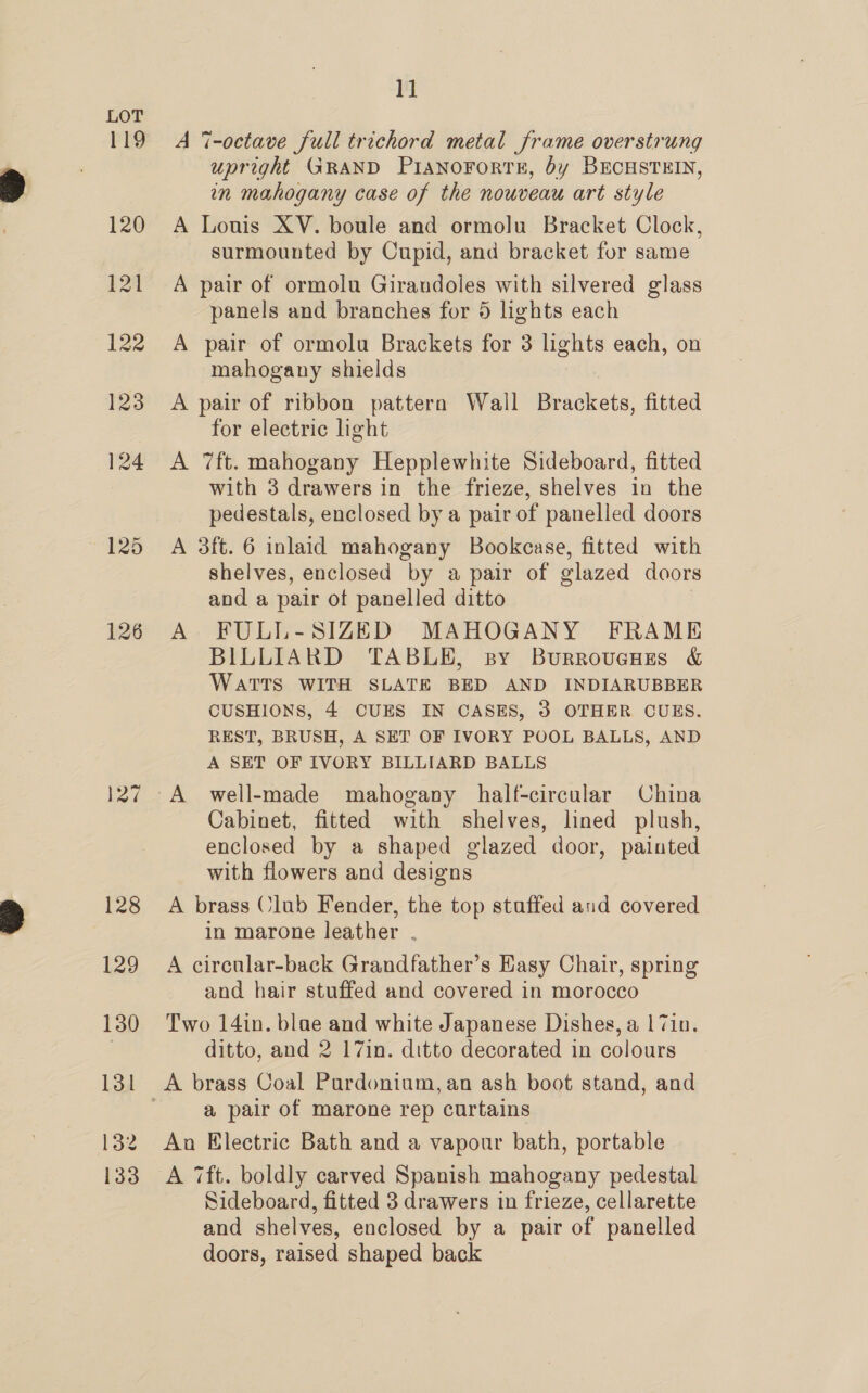 127 128 129 130 131 132 133 1] A 7-octave full trichord metal frame overstrung upright GRAND PIANOFOoRTE, by BECHSTEIN, in mahogany case of the nouveau art style A Louis XV. boule and ormolu Bracket Clock, surmounted by Cupid, and bracket for same A pair of ormolu Girandoles with silvered glass panels and branches for 5 lights each A pair of ormolu Brackets for 3 lights each, on mahogany shields A pair of ribbon pattern Wall Brackets, fitted for electric light A 7ft. mahogany Hepplewhite Sideboard, fitted with 3 drawers in the frieze, shelves in the pedestals, enclosed by a pair of panelled doors A 3ft. 6 inlaid mahogany Bookcase, fitted with shelves, enclosed by a pair of glazed doors and a pair of panelled ditto A FULL-SIZED MAHOGANY FRAME BILLIARD TABLE, sy BurrovucHses &amp; WATTS WITH SLATE BED AND INDIARUBBER CUSHIONS, 4 CUES IN CASES, 3 OTHER CUES. REST, BRUSH, A SET OF IVORY POOL BALLS, AND A SET OF IVORY BILLIARD BALLS Cabinet, fitted with shelves, lined plush, enclosed by a shaped glazed door, painted with flowers and designs A brass Club Fender, the top stuffed and covered in marone leather . A circular-back Grandfather’s Easy Chair, spring and hair stuffed and covered in morocco Two 14in. blae and white Japanese Dishes, a |7in. ditto, and 2 17in. ditto decorated in colours a pair of marone rep curtains An Electric Bath and a vapour bath, portable A 7ft. boldly carved Spanish mahogany pedestal Sideboard, fitted 3 drawers in frieze, cellarette and shelves, enclosed by a pair of panelled doors, raised shaped back
