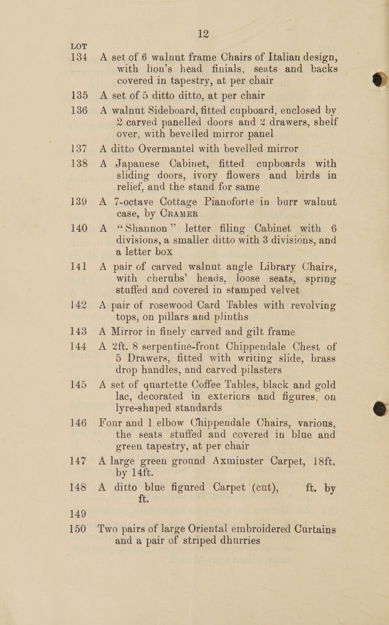 134 135 136 137 138 139 140 145 146 147 148 149 150 12 A set of 6 walnut frame Chairs of Italian design, with lion’s head finials, seats and backs covered in tapestry, at per chair A set of 5 ditto ditto, at per chair A walnut Sideboard, fitted cupboard, enclosed by. 2 carved panelled doors and 2 drawers, shelf over, with bevelled mirror panel A ditto Overmantel with bevelled mirror A Japanese Cabinet, fitted cupboards with sliding doors, ivory flowers and birds in relief, and the stand for same A 7-octave Cottage Pianoforte in burr walnut case, by CRAMER A “Shannon” letter filing Cabinet with 6 divisions, a smaller ditto with 3 divisions, and a letter box A pair of carved walnut angle Library Chairs, with cherubs’ heads, loose seats, spring stuffed and covered in stamped velvet A pair of rosewood Card ‘ables with revolving tops, on pillars and plinths A Mirror in finely carved and gilt frame A 2ft. 8 serpentine-front Chippendale Chest of 5 Drawers, fitted with writing slide, brass drop handles, and carved pilasters A set of quartette Coffee Tables, black and gold lac, decorated in exteriors and figures, on lyre-shaped standards Four and 1 elbow Chippendale Chairs, various, the seats stuffed and covered in blue and green tapestry, at per chair A large green ground Axminster Carpet, 18ft. by 14ft. A ditto blue figured Carpet (cut), ft. by ft. Two pairs of large Oriental embroidered Cartains and a pair of striped dhurries .  