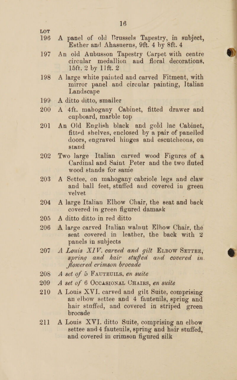 196 197 198 199 201 202 203 204 205 206 207 208 209 210 211 16 A panel of old Brussels Tapestry, in subject, Esther and Ahasuerus, 9ft. 4 by 8ft. 4 An old Aubusson Tapestry Carpet with centre circular medallion and floral decorations, LSft. 2 by 118. 2 A large white painted and carved Fitment, with mirror panel and circular painting, Italian Landscape A ditto ditto, smaller A 4ft. mahogany Cabinet, fitted drawer and cupboard, marble top An Old English black and gold lac Cabinet, fitted shelves, enclosed by a pair of panelled doors, engraved hinges and escutcheons, on stand Two large Italian carved wood Figures of a Cardinal and Saint Peter and the two fluted wood stands for same A Settee, on mahogany cabriole legs and claw and ball feet, stuffed and covered in green velvet . A large Italian Elbow Chair, the seat and back covered in green figured damask A ditto ditto in red ditto A large carved Italian walnut Elbow Chair, the seat covered in leather, the back with 2 panels in subjects A Louis XIV. carved and gilt E.pow Serres, spring and hair stuffed and covered in. lowered crimson brocade A set of 5 FAUTRUILS, en suite A set of 6 OcCASIONAL CHAIRS, en suite A Louis XVI. carved and gilt Suite, comprising an elbow settee and 4 fauteuils, spring and hair stuffed, and covered in striped green brocade A Louis XVI. ditto Suite, comprising an elbow settee and 4 fauteuils, spring and hair stuffed, and covered in crimson figured silk  