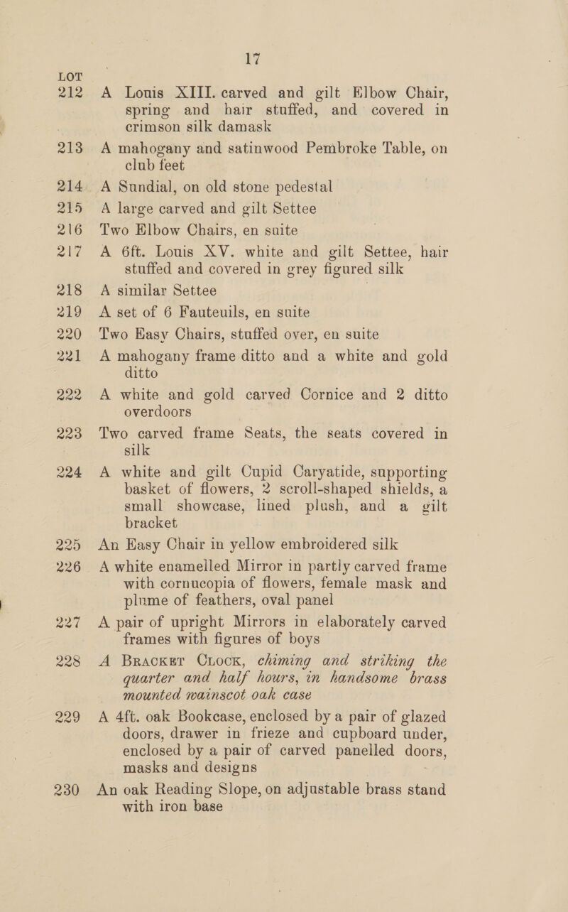 212 230 17 A Louis XIII. carved and gilt Elbow Chair, spring and hair stuffed, and covered in crimson silk damask A mahogany and satinwood Pembroke Table, on club feet A Sundial, on old stone pedestal A large carved and gilt Settee Two Elbow Chairs, en suite A 6ft. Louis XV. white and gilt Settee, hair stuffed and covered in grey figured silk A similar Settee | A set of 6 Fauteuils, en suite Two Kasy Chairs, stuffed over, en suite A mahogany frame ditto and a white and gold ditto A white and gold carved Cornice and 2 ditto overdoors Two carved frame Seats, the seats covered in silk A white and gilt Cupid Caryatide, supporting basket of flowers, 2 scroll-shaped shields, a small showcase, lined plush, and a gilt bracket An Easy Chair in yellow embroidered silk A white enamelled Mirror in partly carved frame with cornucopia of flowers, female mask and plume of feathers, oval panel A pair of upright Mirrors in elaborately carved frames with figures of boys A Bracket CLocn, chiming and striking the quarter and half hours, in handsome brass mounted wainscot oak case A 4ft. oak Bookcase, enclosed by a pair of glazed doors, drawer in frieze and cupboard under, enclosed by a pair of carved panelled Oo masks and designs An oak Reading Slope, on adjustable brass stand with iron base