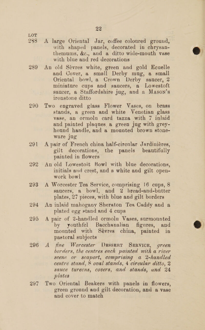 288 289 290 296 297 22 A large Oriental Jar, coffee coloured ground, with shaped panels, decorated in chrysan- themums, &amp;c., and a ditto wide-mouth vase with blue and red decorations An old Sévres white, green and gold Ecuelle and Cover, a small Derby mug, a small Oriental bowl, a Crown Derby saucer, 2 miniature cups and saucers, a Lowestoft saucer, a Staffordshire jug, and a Mason’s ironstone ditto Two engraved glass Flower Vases, on brass stands, a green and white Venetian glass vase, an ormolu card tazza with 7 inlaid and painted plaques a green jug with grey- © hound handle, and a mounted brown stone- ware jug A pair of French china half-circnlar Jardiniéres, gilt decorations, the panels beautifully painted in flowers An old Towestoit Bowl with blue decorations, initials and crest, and a white and gilt open- work bowl A Worcester Tea Service, comprising 16 cups, 8 saucers, a bowl, and 2 bread-and-butter plates, 27 pieces, with blue and gilt borders An inlaid mahogany Sheraton ‘Tea Caddy and a plated egg stand and 4 cups A pair of 2-handled ormolu Vases, surmounted by youthfcl Bacchanalian figures, and mounted with Sévres china, painted in pastoral subjects A fine Worcester WkEsseRT SERVICE, green borders, the centres each painted mith a river scene or seaport, comprising a 2-handled centre stand, &amp; oval stands, 4 circular ditto, 2 sauce tureens, covers, and stands, und 24 plates Two Oriental Beakers with panels in flowers, green ground and gilt decoration, and a vase and cover to match  