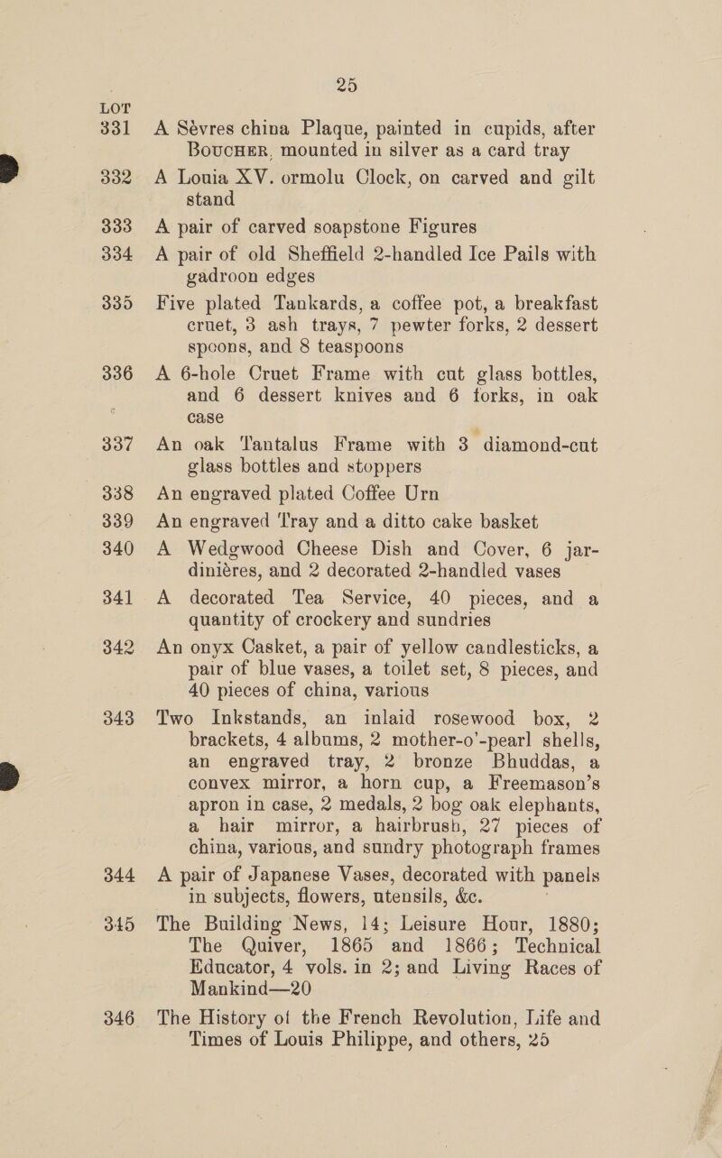 342 343 344 345 346 25 A Sévres china Plaque, painted in cupids, after BovucHeER, mounted in silver as a card tray A Louia XV. ormolu Clock, on carved and gilt stand A pair of carved soapstone Figures A pair of old Sheffield 2-handled Ice Pails with gadroon edges Five plated Tankards, a coffee pot, a breakfast cruet, 3 ash trays, 7 pewter forks, 2 dessert spoons, and 8 teaspoons A 6-hole Cruet Frame with cut glass bottles, and 6 dessert knives and 6 forks, in oak case An oak ‘Tantalus Frame with 3 diamond-cut glass bottles and stoppers An engraved plated Coffee Urn An engraved ‘Tray and a ditto cake basket A Wedgwood Cheese Dish and Cover, 6 jar- diniéres, and 2 decorated 2-handled vases A decorated Tea Service, 40 pieces, and a quantity of crockery and sundries An onyx Casket, a pair of yellow candlesticks, a pair of blue vases, a toilet set, 8 pieces, and 40 pieces of china, various Two Inkstands, an inlaid rosewood box, 2 brackets, 4 albums, 2 mother-o’-pear] shells, an engraved tray, 2 bronze Bhuddas, a convex mirror, a horn cup, a Freemason’s apron in case, 2 medals, 2 bog oak elephants, a hair mirror, a hairbrush, 27 pieces of china, various, and sundry photograph frames A pair of Japanese Vases, decorated with panels in subjects, flowers, utensils, &amp;. The Building News, 14; Leisure Hour, 1880; The Quiver, 1865 and 1866; Technical Educator, 4 vols. in 2; and Living Races of Mankind—20 The History of the French Revolution, Life and