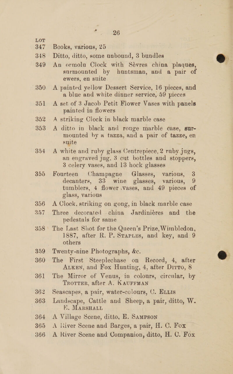 f: —~ 8986 Books, various, 25 Ditto, ditto, some unbound, 3 bundles An ormolu Clock with Sévres china plaques, ewers, en suite A painted yellow Dessert Service, 16 pieces, and a blue and white dinner service, 59 pieces A set. of 3 Jacob Petit Flower Vases with panels painted in flowers A striking Clock in black marble case A ditto in black and rouge marble case, sur- mounted by a tazza, and a pair of tazze, en suite A white and ruby glass Centrepiece, 2 ruby jugs, an engraved jug, 3 cut bottles and stoppers, 3 celery vases, and 13 hock glasses Fourteen (Champagne Glasses, various, 3 decanters, 33 wine glasses, various, 9 tumblers, 4 flower vases, and 49 pieces of glass, various A Clock, striking on gong, in black marble case Three decorated china Jardiniéres and the pedestals for same The Last Shot for the Queen’s Prize, Wimbledon, 1887, after R. P. Srapues, and key, and 9 others Twenty-nine Photographs, &amp;c. The First Steeplechase on Record, 4, after ALKEN, and Fox Hunting, 4, after Dirro, 8 TROTTER, after A. KAUFFMAN Seascapes, a pair, water-colours, U. HLuIs Landscape, Cattle and Sheep, a pair, ditto, W. Ki, MARSHALL A Village Scene, ditto, HE. Sampson A ltiver Scene and Barges, a pair, H. C. Fox — A River Scene and Companion, ditto, H. C. Fox @ 