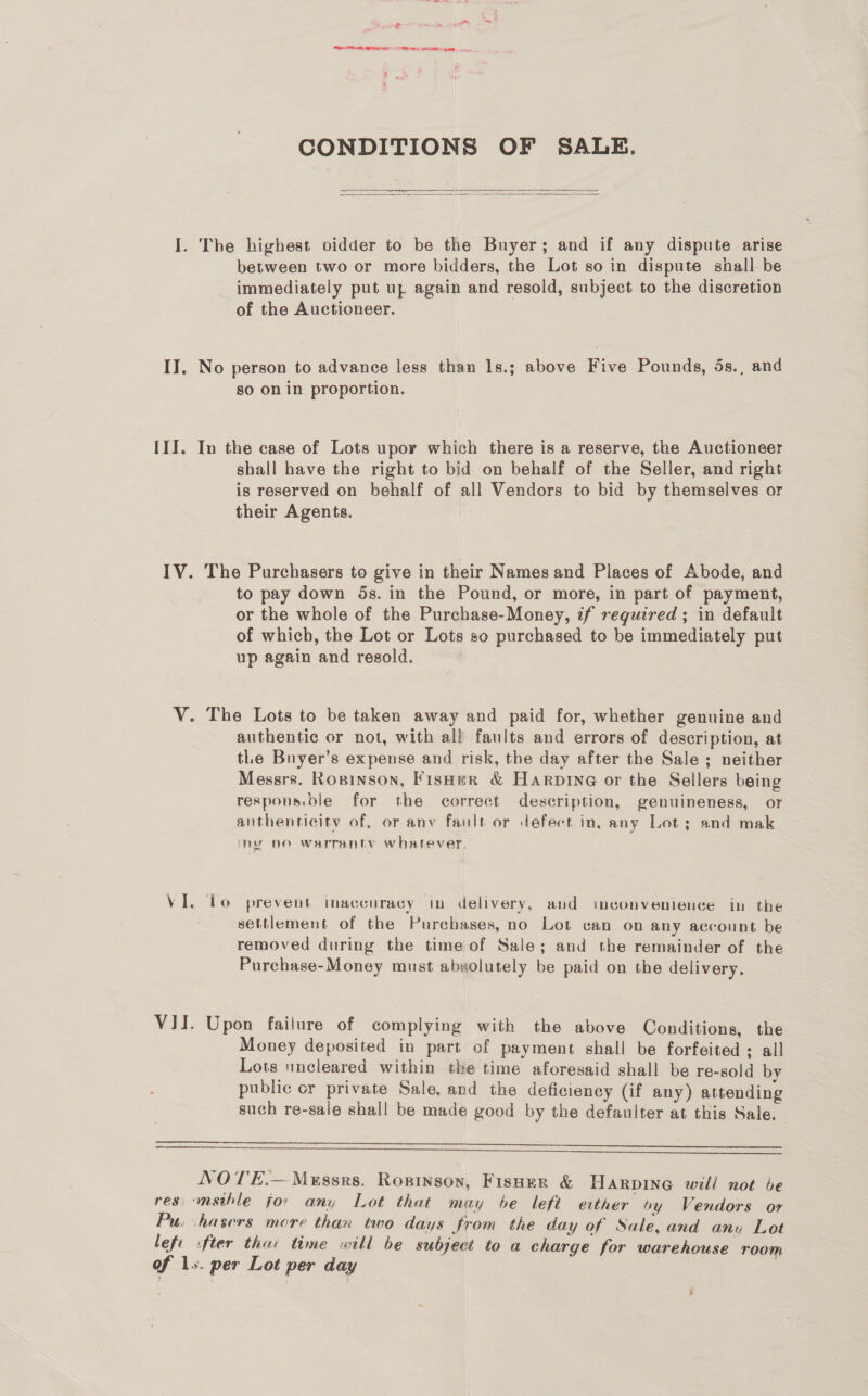 = LA LAER ERT SOD HM ge CONDITIONS OF SALE.   I. The highest vidder to be the Buyer; and if any dispute arise between two or more bidders, the Lot so in dispute shall be immediately put uz again and resold, subject to the discretion of the Auctioneer. II. No person to advance less than 1s.; above Five Pounds, 5s., and sO On in proportion. III. In the case of Lots upor which there is a reserve, the Auctioneer shall have the right to bid on behalf of the Seller, and right is reserved on behalf of all Vendors to bid by themselves or their Agents. IV. The Purchasers to give in their Names and Places of Abode, and to pay down 5s. in the Pound, or more, in part of payment, or the whole of the Purchase-Money, if required; in default of which, the Lot or Lots so purchased to be immediately put up again and resold. V. The Lots to be taken away and paid for, whether genuine and authentic or not, with all faults and errors of description, at tLe Buyer’s expense and risk, the day after the Sale; neither Messrs. Rosinson, FisHer &amp; Harpine or the Sellers being respons.ble for the correct description, genuineness, or authenticity of, or anv fault or defect in, any Lot; and mak my no warranty whatever VI. Lo prevent imaccuracy in delivery, and imconvenience in the settlement of the Purchases, no Lot can on any account be removed during the time of Sale; and the remainder of the Purchase-Money must absolutely be paid on the delivery. VII. Upon failure of complying with the above Conditions, the Money deposited in part of payment shall be forfeited ; all Lots nncleared within the time aforesaid shall be re-sold bv public or private Sale, and the deficiency (if any) attending such re-sale shall be made good by the defaulter at this Sale.   NO TE.— Messrs. Ropinson, Fisner &amp; Harping will not be res -msthle for any Lot that may be left either hy Vendors or Pu. hasers more than two days from the day of Sale, and any Let left ifter tha: time will be subject to a charge for warehouse room of 1s. per Lot per day |