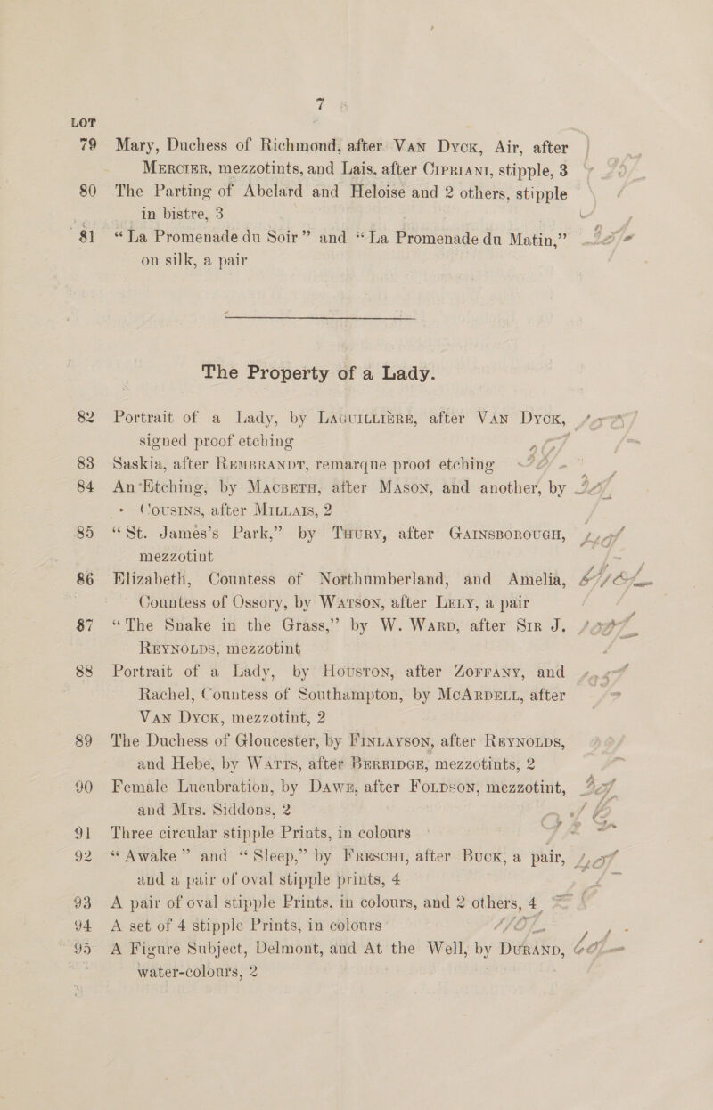 79 80 81 88 89 7 Mary, Duchess of Richmond, after Van Dyck, Air, after Mercrigr, mezzotints, and Lais, after Crprrant, stipple, 3 The Parting of Abelard and Heloise and 2 others, stipple in bistre, 3 7 Wh “Ta Promenade du Soir” and “La pee du Matin,” Ie on silk, a pair |  The Property of a Lady. Portrait of a Lady, by Lacuitnibre, after Van bes Le signed proof etching E qo : Saskia, after REMBRANDT, remarque proot etching OY | peat An‘EKtching, by Macsrra, after Mason, and another, by bf, &gt; Cousins, after Mrtats, 2 “St. James’s Park,” by Tuury, after Garnsporoucn, Lat mezzotint / ee Elizabeth, Countess of Northumberland, and Amelia, £7/@&lt;. Countess of Ossory, by Watson, after Ley, a pair “The Snake in the Grass,” by W. Warp, after Sir J. /97 REYNOLDS, mezzotint . Portrait of a Lady, by Howvsron, after Zorrany, and Rachel, Countess of Southampton, by Fs aigele after Van Dyck, mezzotint, 2 The Duchess of Gloucester, by FINLAYSON, after Rrynoups, and Hebe, by Warts, after BERRIDGE, mezzotints, 2 Female Lucubration, by Dawn, after Fonpson, mezzotint, _%7 and Wire. Siddons,. 2: .~ + a i Three circular stipple Prints, in colours e q fp © * and “Sleep,” by Frescut, after Buck, a pair, 7,77 ered “ Awake and a pair of oval stipple prints, 4 A pair of oval stipple Prints, in colours, and 2 ast A set of 4 stipple Prints, in colours , Pa A Figure Subject, Delmont, and At the Well, On Dwi, bh water-colours, 2 |
