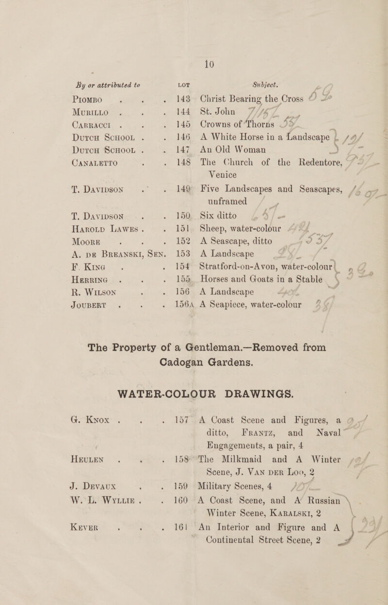 PIOMBO MvRILLO CARRACCI CANALETTO T. DAVIDSON T. DAVIDSON Moore TF’. KInG HERRING R. WILson J OUBERT 143 144 145 146 147 148 149 150 151 Laz 153 154 156 10 St. John An Old Woman Venice unframed Six ditto A Landscape A Landscape G. Kyvox HEULEN J. DEVAUx KEVER 7 f ee 4 159 160 161 ditto, The Milkmaid and A Winter \ | \ >» A : \ P,